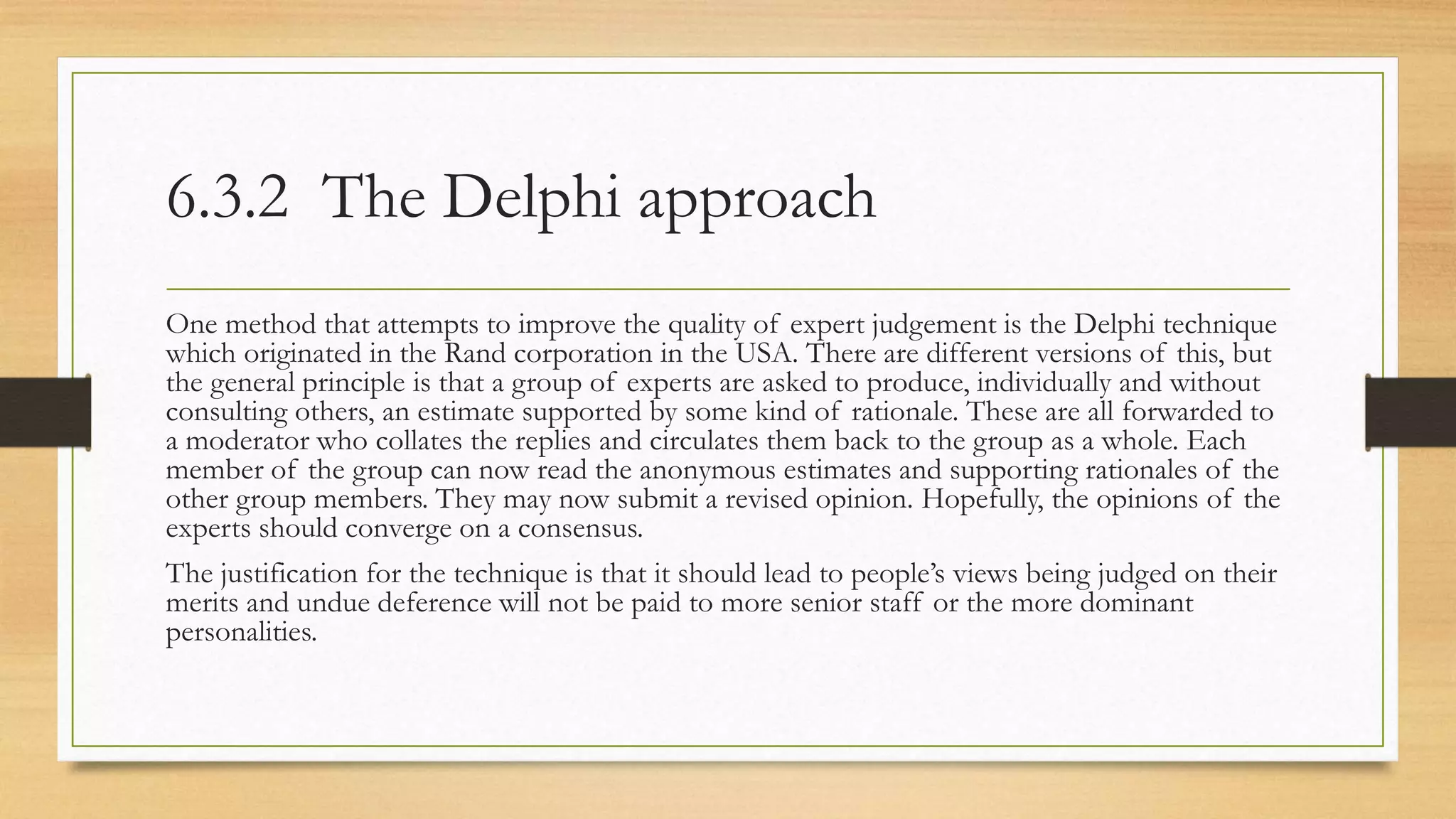 6.3.2 The Delphi approach
One method that attempts to improve the quality of expert judgement is the Delphi technique
which originated in the Rand corporation in the USA. There are different versions of this, but
the general principle is that a group of experts are asked to produce, individually and without
consulting others, an estimate supported by some kind of rationale. These are all forwarded to
a moderator who collates the replies and circulates them back to the group as a whole. Each
member of the group can now read the anonymous estimates and supporting rationales of the
other group members. They may now submit a revised opinion. Hopefully, the opinions of the
experts should converge on a consensus.
The justification for the technique is that it should lead to people’s views being judged on their
merits and undue deference will not be paid to more senior staff or the more dominant
personalities.
 