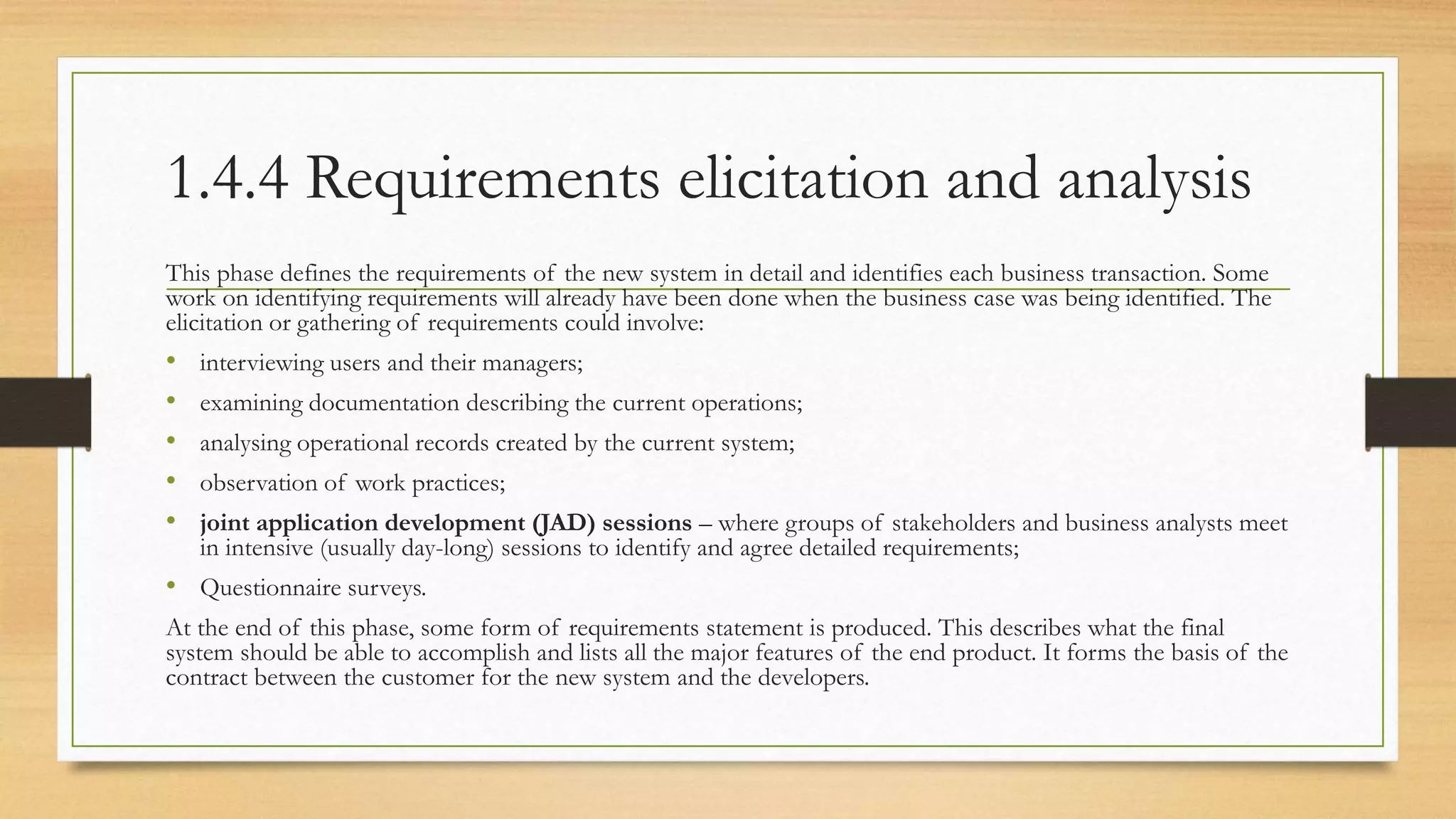 1.4.4 Requirements elicitation and analysis
This phase defines the requirements of the new system in detail and identifies each business transaction. Some
work on identifying requirements will already have been done when the business case was being identified. The
elicitation or gathering of requirements could involve:
• interviewing users and their managers;
• examining documentation describing the current operations;
• analysing operational records created by the current system;
• observation of work practices;
• joint application development (JAD) sessions – where groups of stakeholders and business analysts meet
in intensive (usually day-long) sessions to identify and agree detailed requirements;
• Questionnaire surveys.
At the end of this phase, some form of requirements statement is produced. This describes what the final
system should be able to accomplish and lists all the major features of the end product. It forms the basis of the
contract between the customer for the new system and the developers.
 