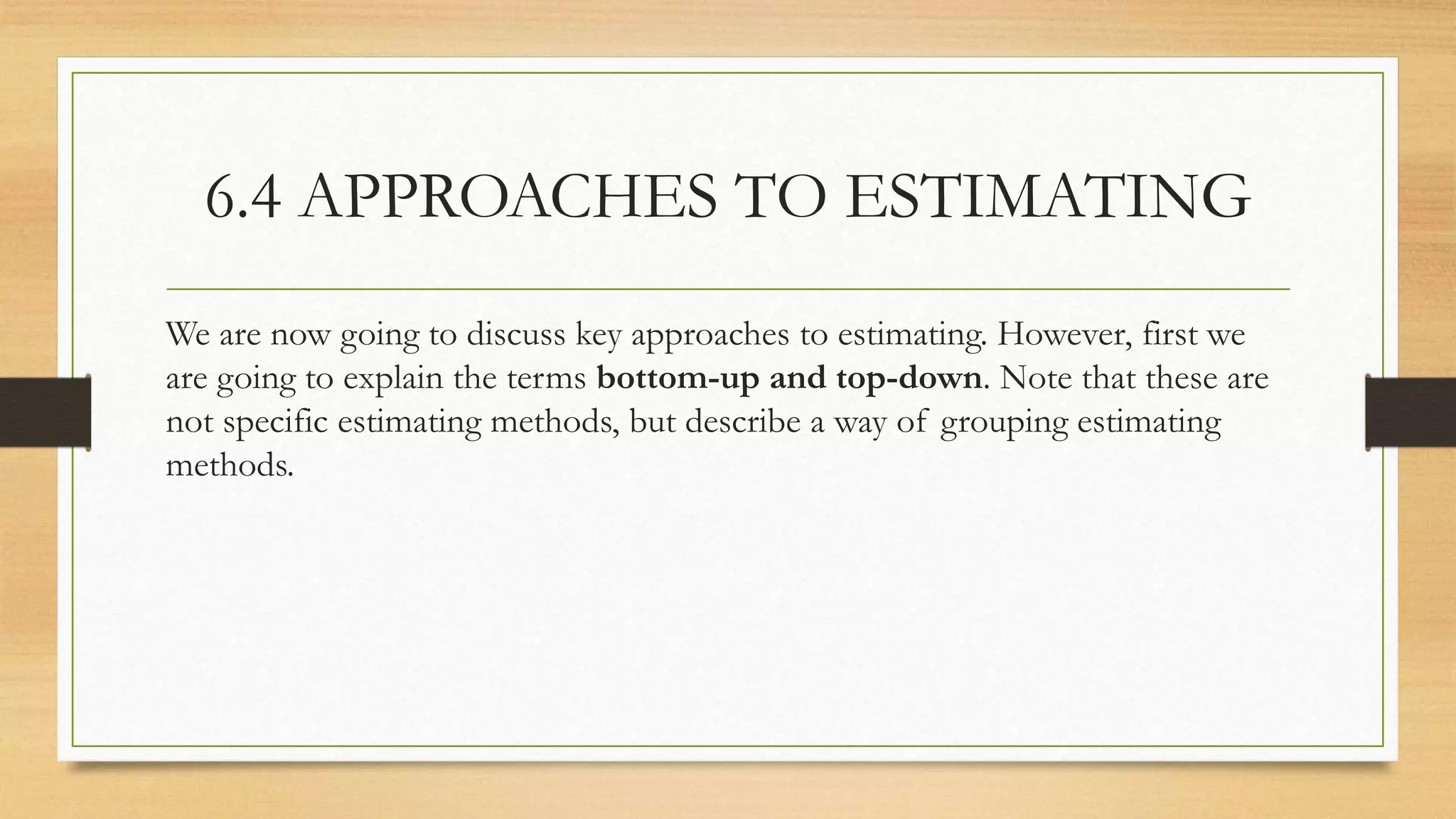 6.4 APPROACHES TO ESTIMATING
We are now going to discuss key approaches to estimating. However, first we
are going to explain the terms bottom-up and top-down. Note that these are
not specific estimating methods, but describe a way of grouping estimating
methods.
 