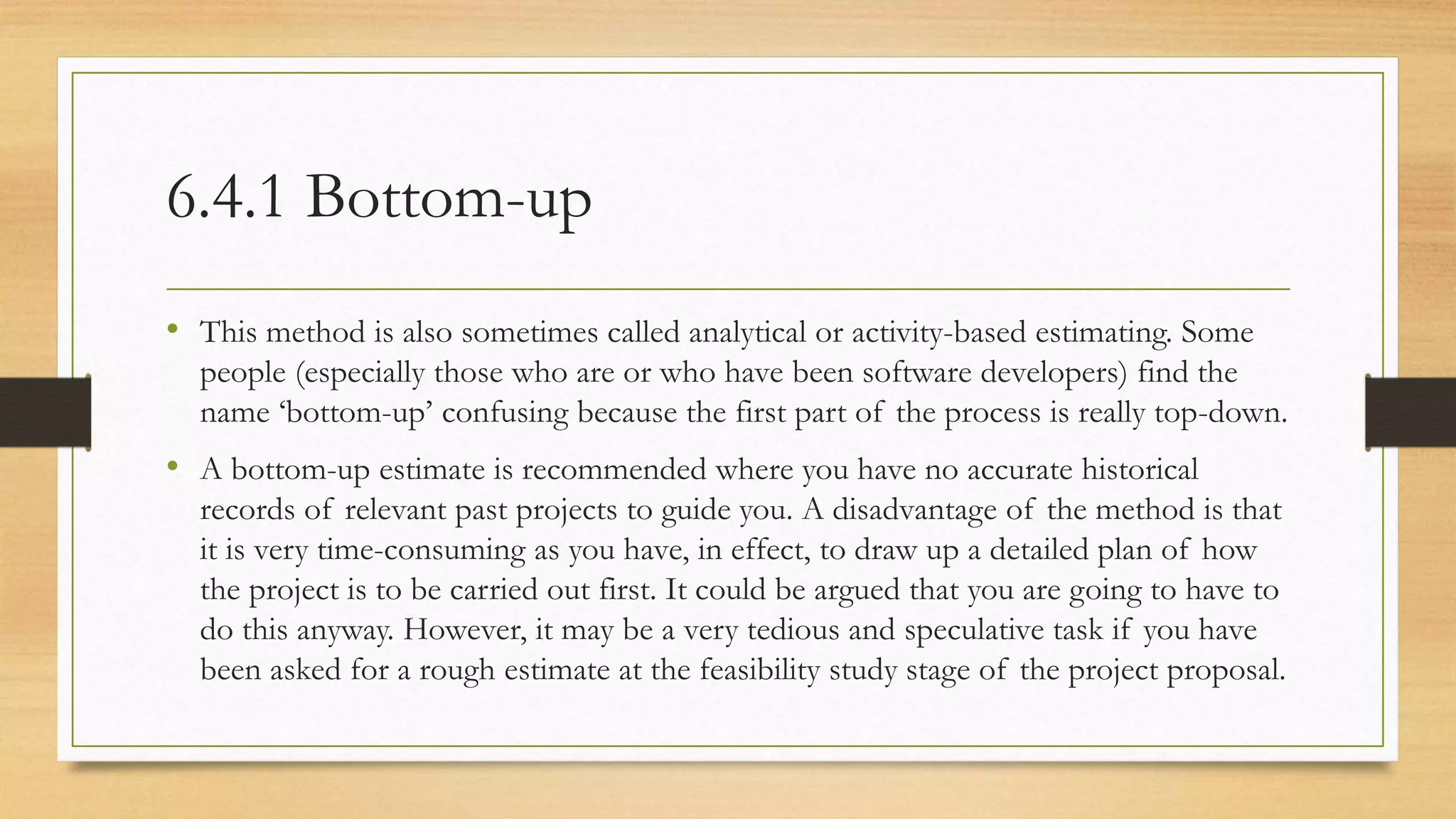 6.4.1 Bottom-up
• This method is also sometimes called analytical or activity-based estimating. Some
people (especially those who are or who have been software developers) find the
name ‘bottom-up’ confusing because the first part of the process is really top-down.
• A bottom-up estimate is recommended where you have no accurate historical
records of relevant past projects to guide you. A disadvantage of the method is that
it is very time-consuming as you have, in effect, to draw up a detailed plan of how
the project is to be carried out first. It could be argued that you are going to have to
do this anyway. However, it may be a very tedious and speculative task if you have
been asked for a rough estimate at the feasibility study stage of the project proposal.
 