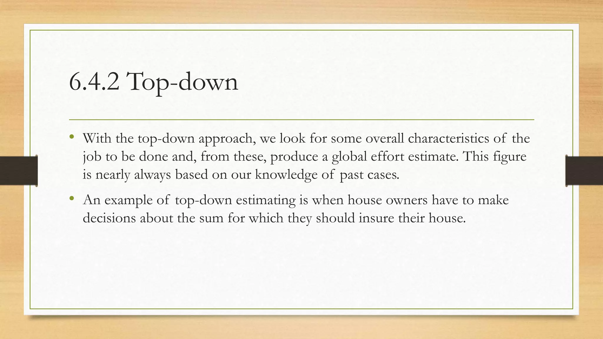 6.4.2 Top-down
• With the top-down approach, we look for some overall characteristics of the
job to be done and, from these, produce a global effort estimate. This figure
is nearly always based on our knowledge of past cases.
• An example of top-down estimating is when house owners have to make
decisions about the sum for which they should insure their house.
 
