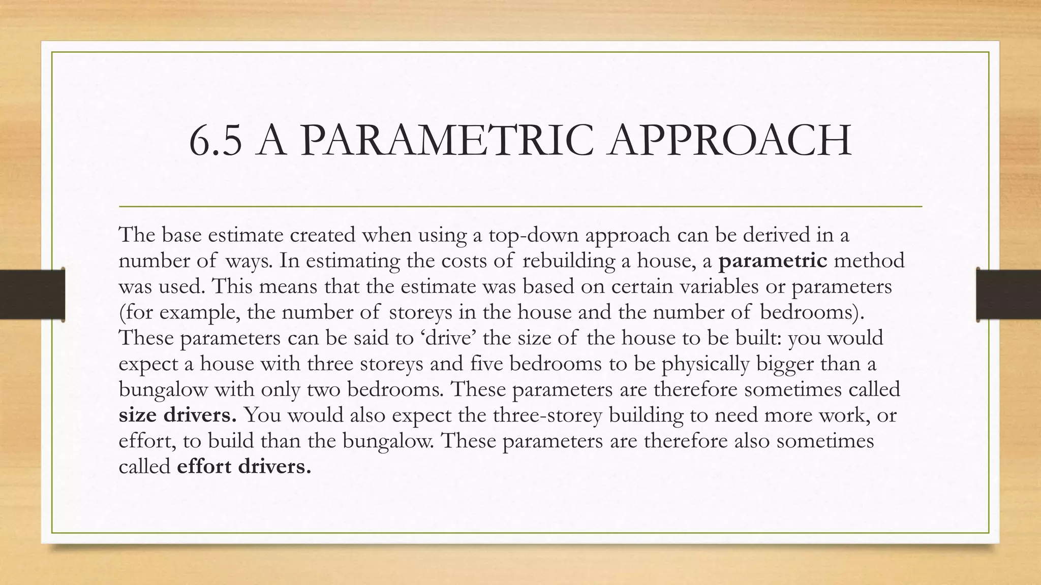 6.5 A PARAMETRIC APPROACH
The base estimate created when using a top-down approach can be derived in a
number of ways. In estimating the costs of rebuilding a house, a parametric method
was used. This means that the estimate was based on certain variables or parameters
(for example, the number of storeys in the house and the number of bedrooms).
These parameters can be said to ‘drive’ the size of the house to be built: you would
expect a house with three storeys and five bedrooms to be physically bigger than a
bungalow with only two bedrooms. These parameters are therefore sometimes called
size drivers. You would also expect the three-storey building to need more work, or
effort, to build than the bungalow. These parameters are therefore also sometimes
called effort drivers.
 