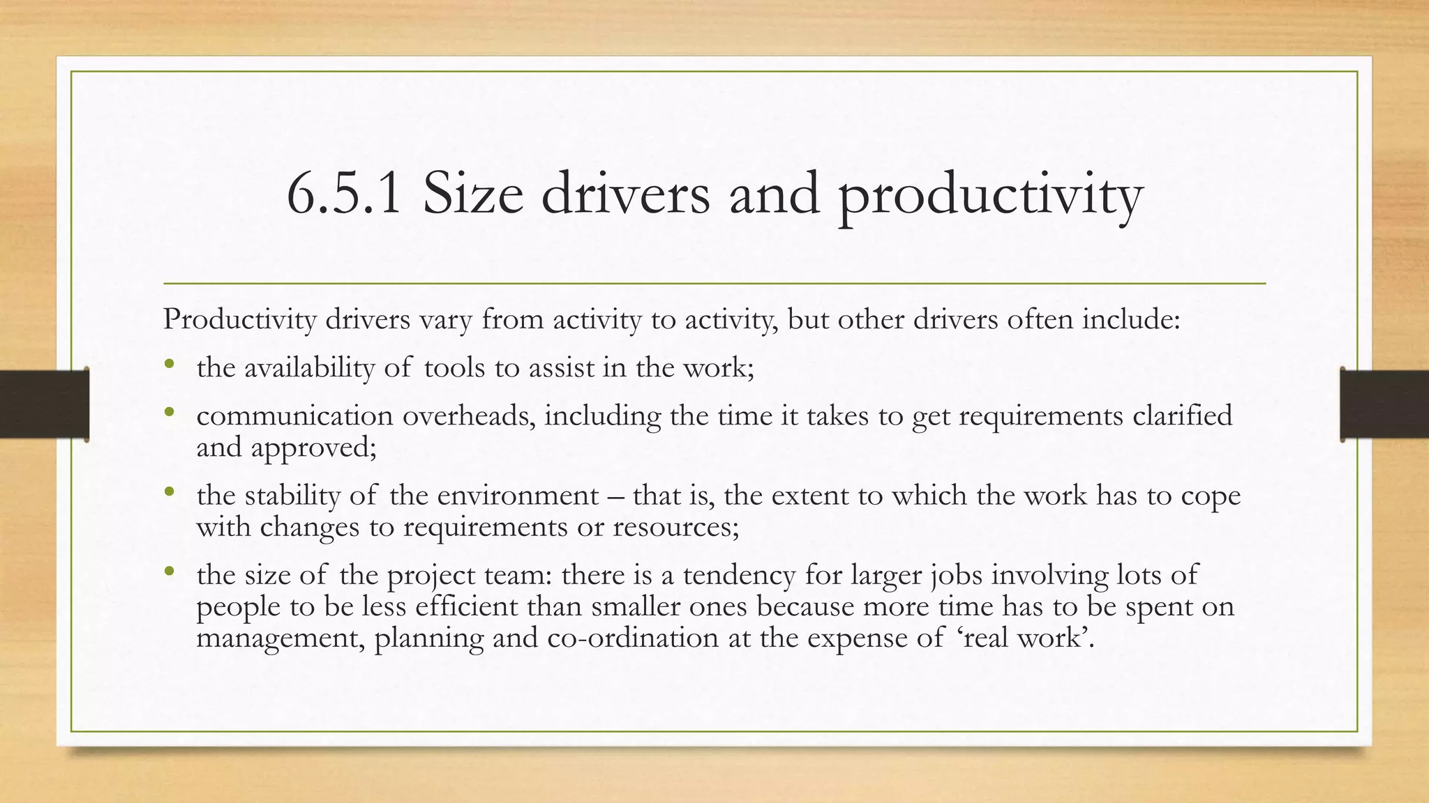 6.5.1 Size drivers and productivity
Productivity drivers vary from activity to activity, but other drivers often include:
• the availability of tools to assist in the work;
• communication overheads, including the time it takes to get requirements clarified
and approved;
• the stability of the environment – that is, the extent to which the work has to cope
with changes to requirements or resources;
• the size of the project team: there is a tendency for larger jobs involving lots of
people to be less efficient than smaller ones because more time has to be spent on
management, planning and co-ordination at the expense of ‘real work’.
 