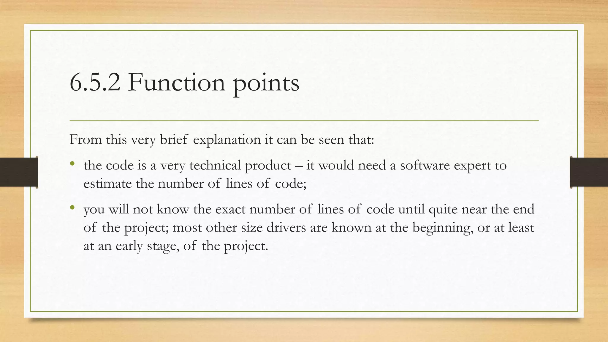 6.5.2 Function points
From this very brief explanation it can be seen that:
• the code is a very technical product – it would need a software expert to
estimate the number of lines of code;
• you will not know the exact number of lines of code until quite near the end
of the project; most other size drivers are known at the beginning, or at least
at an early stage, of the project.
 