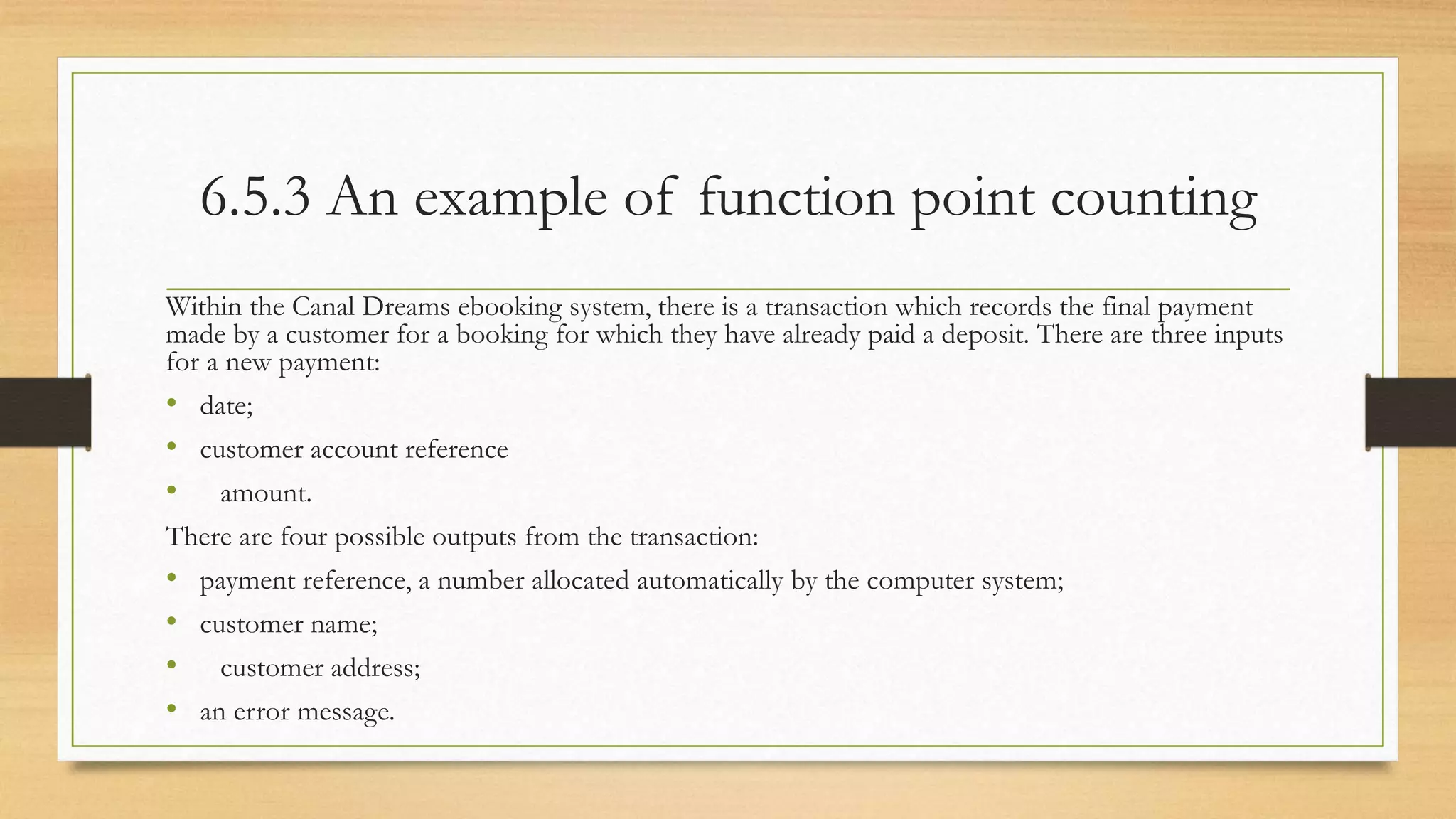 6.5.3 An example of function point counting
Within the Canal Dreams ebooking system, there is a transaction which records the final payment
made by a customer for a booking for which they have already paid a deposit. There are three inputs
for a new payment:
• date;
• customer account reference
• amount.
There are four possible outputs from the transaction:
• payment reference, a number allocated automatically by the computer system;
• customer name;
• customer address;
• an error message.
 