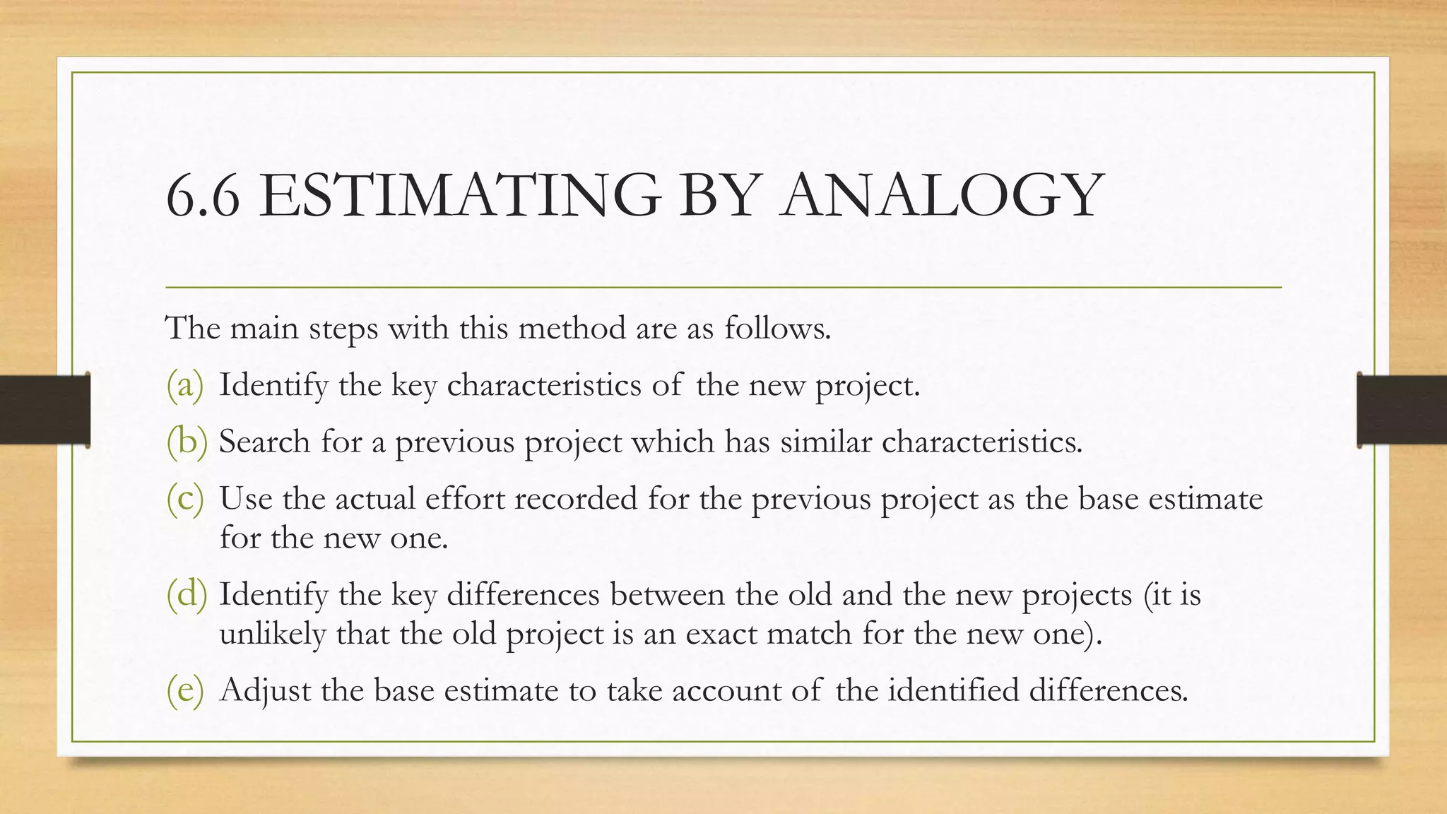 6.6 ESTIMATING BY ANALOGY
The main steps with this method are as follows.
(a) Identify the key characteristics of the new project.
(b) Search for a previous project which has similar characteristics.
(c) Use the actual effort recorded for the previous project as the base estimate
for the new one.
(d) Identify the key differences between the old and the new projects (it is
unlikely that the old project is an exact match for the new one).
(e) Adjust the base estimate to take account of the identified differences.
 