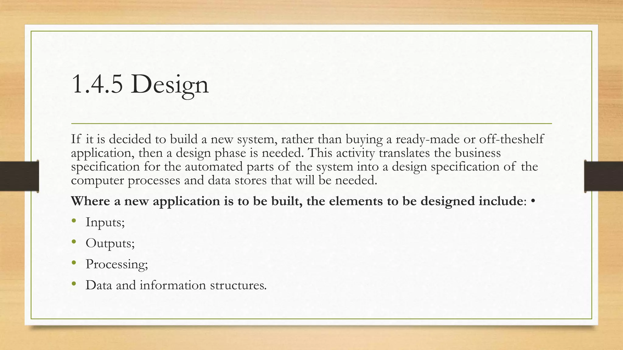 1.4.5 Design
If it is decided to build a new system, rather than buying a ready-made or off-theshelf
application, then a design phase is needed. This activity translates the business
specification for the automated parts of the system into a design specification of the
computer processes and data stores that will be needed.
Where a new application is to be built, the elements to be designed include: •
• Inputs;
• Outputs;
• Processing;
• Data and information structures.
 