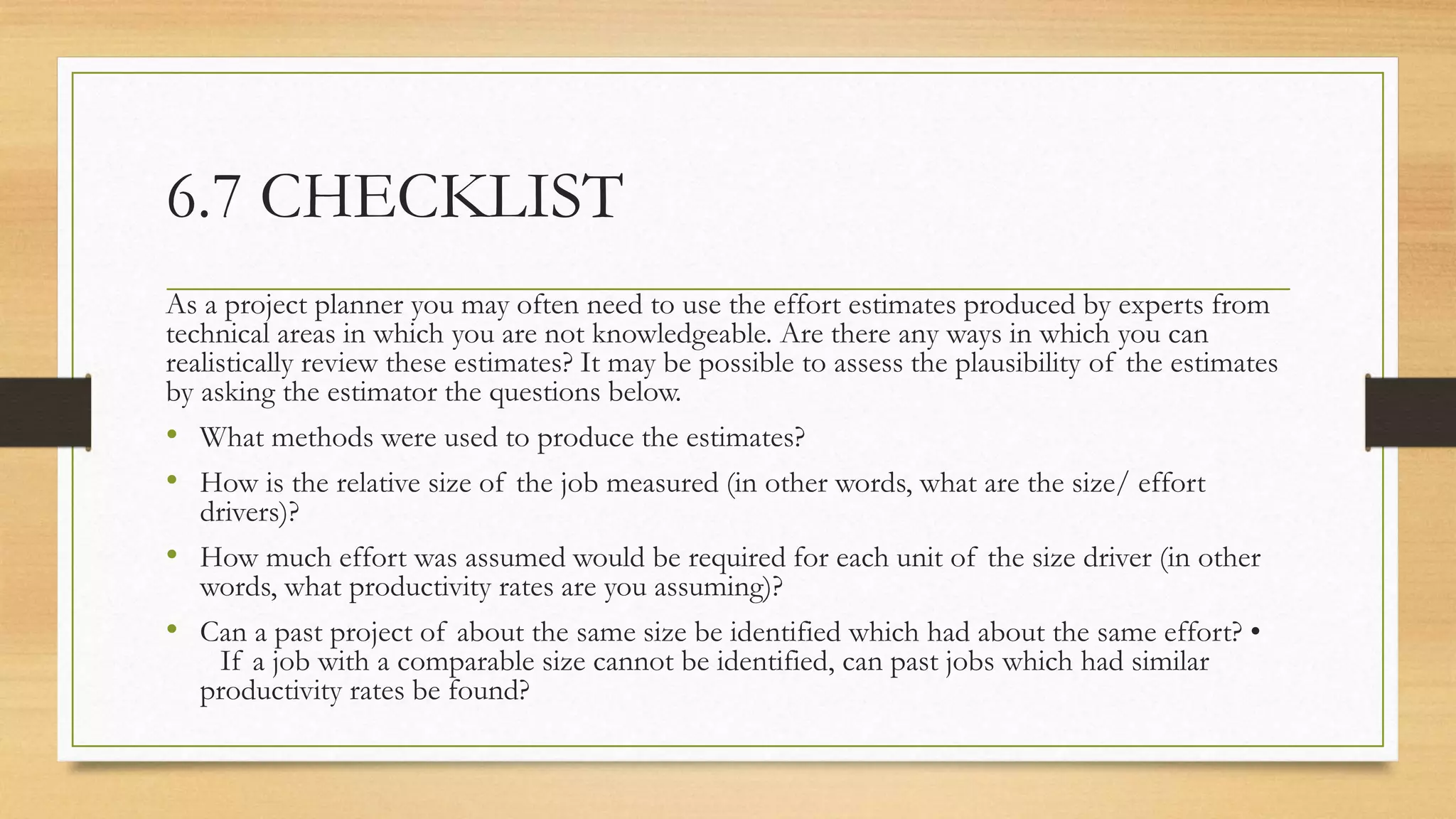 6.7 CHECKLIST
As a project planner you may often need to use the effort estimates produced by experts from
technical areas in which you are not knowledgeable. Are there any ways in which you can
realistically review these estimates? It may be possible to assess the plausibility of the estimates
by asking the estimator the questions below.
• What methods were used to produce the estimates?
• How is the relative size of the job measured (in other words, what are the size/ effort
drivers)?
• How much effort was assumed would be required for each unit of the size driver (in other
words, what productivity rates are you assuming)?
• Can a past project of about the same size be identified which had about the same effort? •
If a job with a comparable size cannot be identified, can past jobs which had similar
productivity rates be found?
 