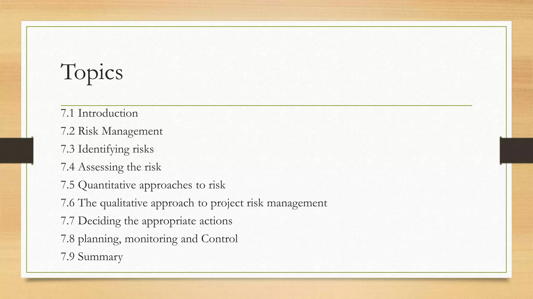 Topics
7.1 Introduction
7.2 Risk Management
7.3 Identifying risks
7.4 Assessing the risk
7.5 Quantitative approaches to risk
7.6 The qualitative approach to project risk management
7.7 Deciding the appropriate actions
7.8 planning, monitoring and Control
7.9 Summary
 