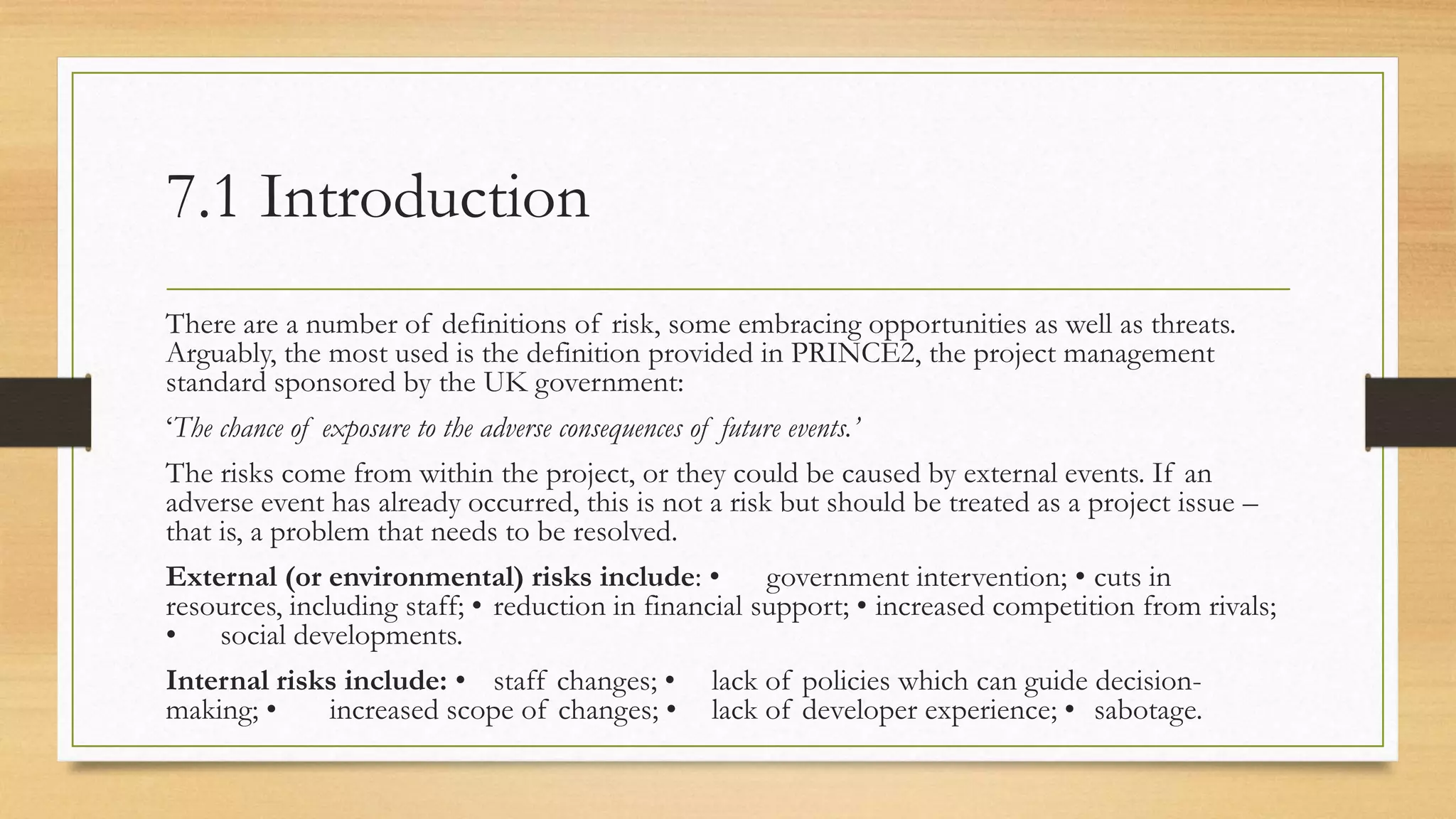 7.1 Introduction
There are a number of definitions of risk, some embracing opportunities as well as threats.
Arguably, the most used is the definition provided in PRINCE2, the project management
standard sponsored by the UK government:
‘The chance of exposure to the adverse consequences of future events.’
The risks come from within the project, or they could be caused by external events. If an
adverse event has already occurred, this is not a risk but should be treated as a project issue –
that is, a problem that needs to be resolved.
External (or environmental) risks include: • government intervention; • cuts in
resources, including staff; • reduction in financial support; • increased competition from rivals;
• social developments.
Internal risks include: • staff changes; • lack of policies which can guide decision-
making; • increased scope of changes; • lack of developer experience; • sabotage.
 