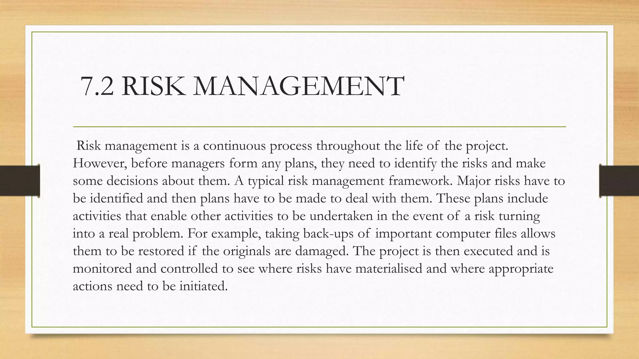 7.2 RISK MANAGEMENT
Risk management is a continuous process throughout the life of the project.
However, before managers form any plans, they need to identify the risks and make
some decisions about them. A typical risk management framework. Major risks have to
be identified and then plans have to be made to deal with them. These plans include
activities that enable other activities to be undertaken in the event of a risk turning
into a real problem. For example, taking back-ups of important computer files allows
them to be restored if the originals are damaged. The project is then executed and is
monitored and controlled to see where risks have materialised and where appropriate
actions need to be initiated.
 