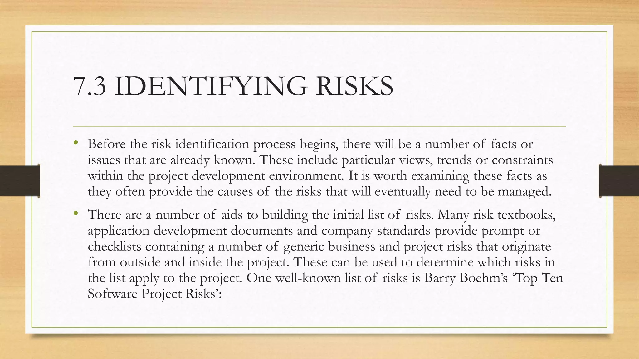 7.3 IDENTIFYING RISKS
• Before the risk identification process begins, there will be a number of facts or
issues that are already known. These include particular views, trends or constraints
within the project development environment. It is worth examining these facts as
they often provide the causes of the risks that will eventually need to be managed.
• There are a number of aids to building the initial list of risks. Many risk textbooks,
application development documents and company standards provide prompt or
checklists containing a number of generic business and project risks that originate
from outside and inside the project. These can be used to determine which risks in
the list apply to the project. One well-known list of risks is Barry Boehm’s ‘Top Ten
Software Project Risks’:
 