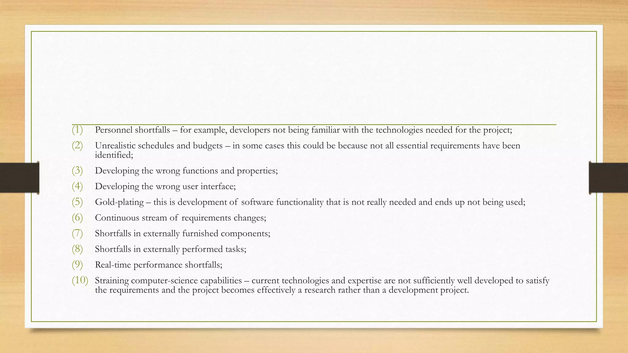 (1) Personnel shortfalls – for example, developers not being familiar with the technologies needed for the project;
(2) Unrealistic schedules and budgets – in some cases this could be because not all essential requirements have been
identified;
(3) Developing the wrong functions and properties;
(4) Developing the wrong user interface;
(5) Gold-plating – this is development of software functionality that is not really needed and ends up not being used;
(6) Continuous stream of requirements changes;
(7) Shortfalls in externally furnished components;
(8) Shortfalls in externally performed tasks;
(9) Real-time performance shortfalls;
(10) Straining computer-science capabilities – current technologies and expertise are not sufficiently well developed to satisfy
the requirements and the project becomes effectively a research rather than a development project.
 