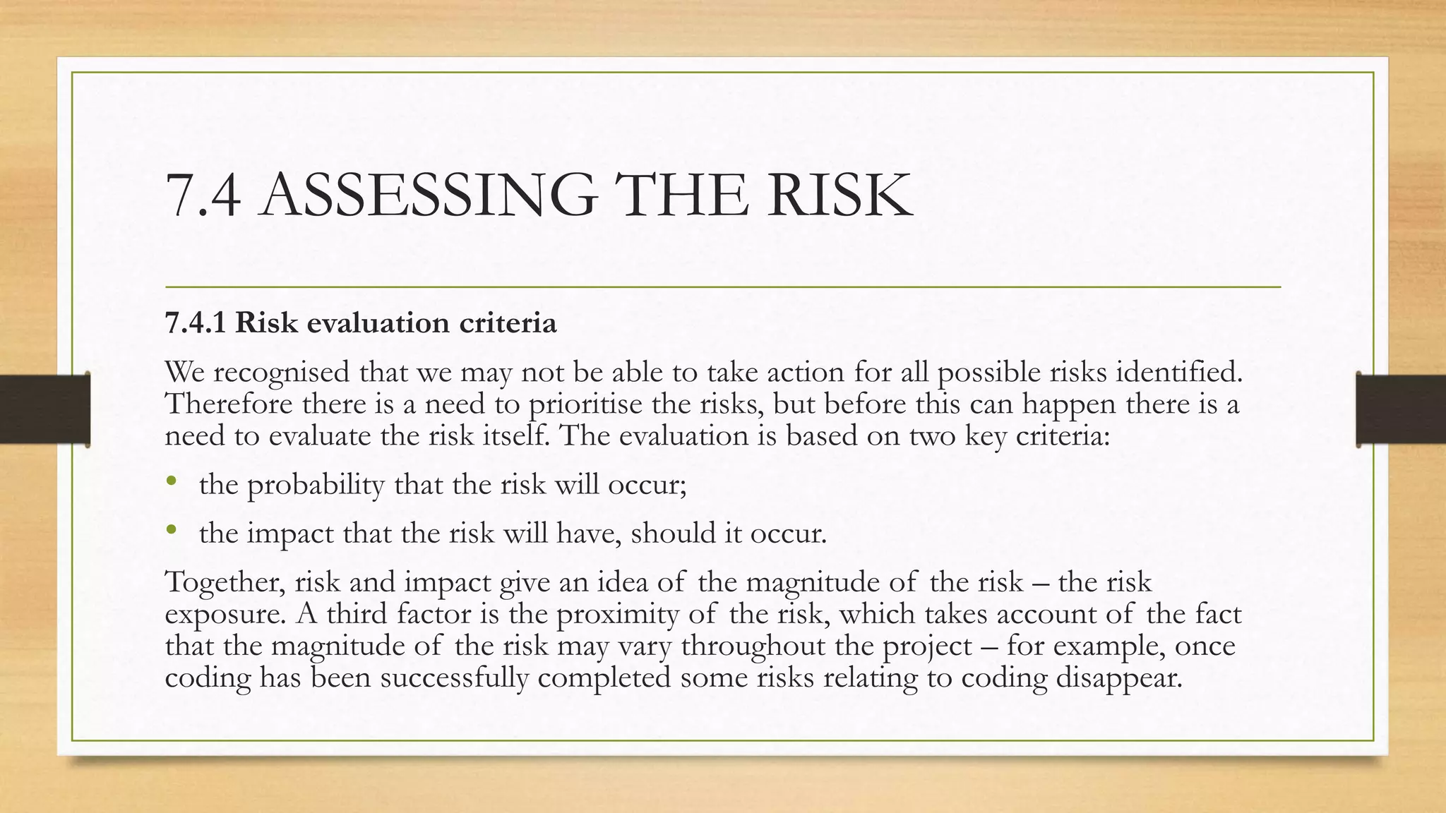 7.4 ASSESSING THE RISK
7.4.1 Risk evaluation criteria
We recognised that we may not be able to take action for all possible risks identified.
Therefore there is a need to prioritise the risks, but before this can happen there is a
need to evaluate the risk itself. The evaluation is based on two key criteria:
• the probability that the risk will occur;
• the impact that the risk will have, should it occur.
Together, risk and impact give an idea of the magnitude of the risk – the risk
exposure. A third factor is the proximity of the risk, which takes account of the fact
that the magnitude of the risk may vary throughout the project – for example, once
coding has been successfully completed some risks relating to coding disappear.
 