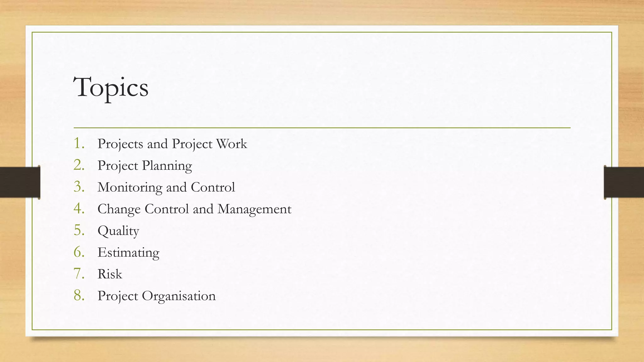 Topics
1. Projects and Project Work
2. Project Planning
3. Monitoring and Control
4. Change Control and Management
5. Quality
6. Estimating
7. Risk
8. Project Organisation
 