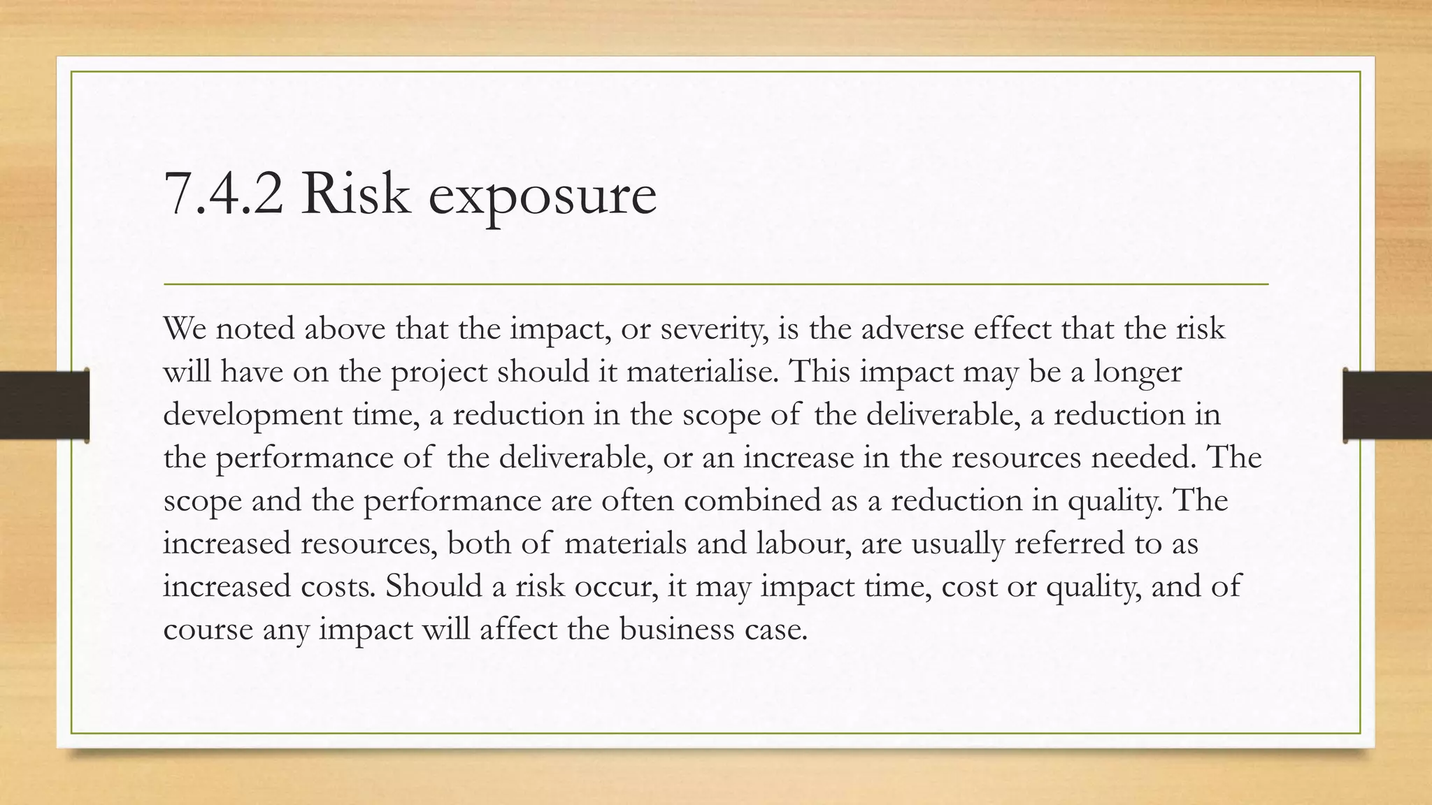 7.4.2 Risk exposure
We noted above that the impact, or severity, is the adverse effect that the risk
will have on the project should it materialise. This impact may be a longer
development time, a reduction in the scope of the deliverable, a reduction in
the performance of the deliverable, or an increase in the resources needed. The
scope and the performance are often combined as a reduction in quality. The
increased resources, both of materials and labour, are usually referred to as
increased costs. Should a risk occur, it may impact time, cost or quality, and of
course any impact will affect the business case.
 