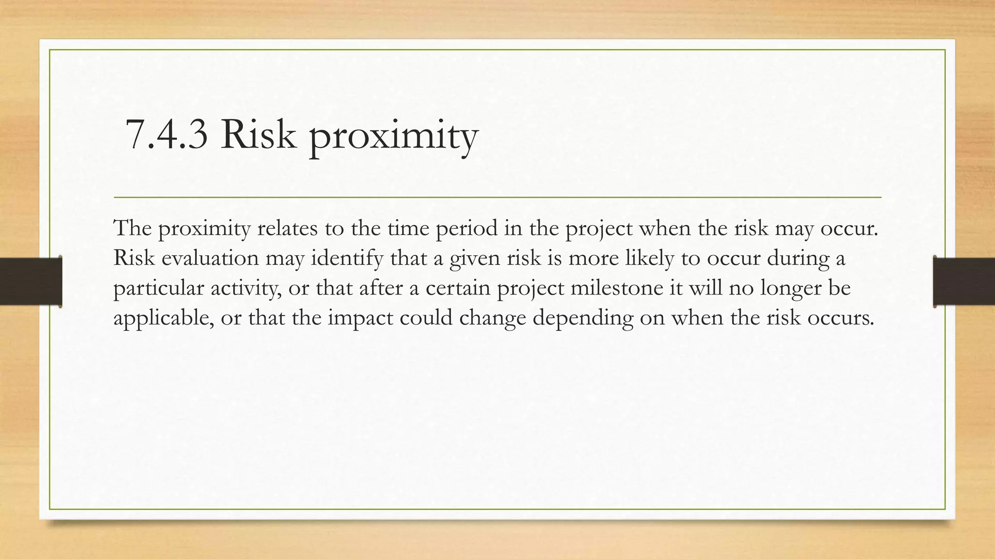 7.4.3 Risk proximity
The proximity relates to the time period in the project when the risk may occur.
Risk evaluation may identify that a given risk is more likely to occur during a
particular activity, or that after a certain project milestone it will no longer be
applicable, or that the impact could change depending on when the risk occurs.
 