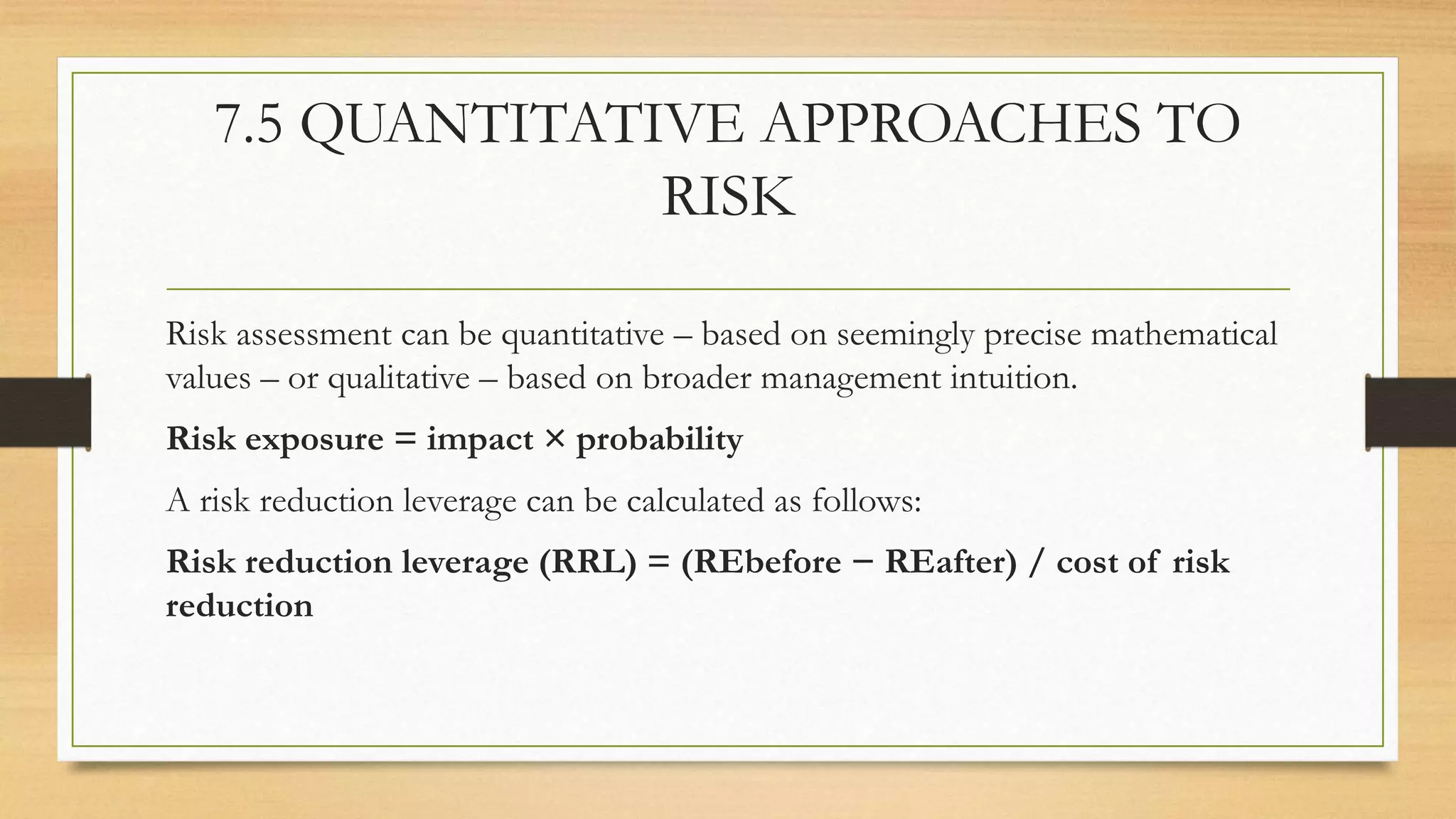 7.5 QUANTITATIVE APPROACHES TO
RISK
Risk assessment can be quantitative – based on seemingly precise mathematical
values – or qualitative – based on broader management intuition.
Risk exposure = impact × probability
A risk reduction leverage can be calculated as follows:
Risk reduction leverage (RRL) = (REbefore − REafter) / cost of risk
reduction
 