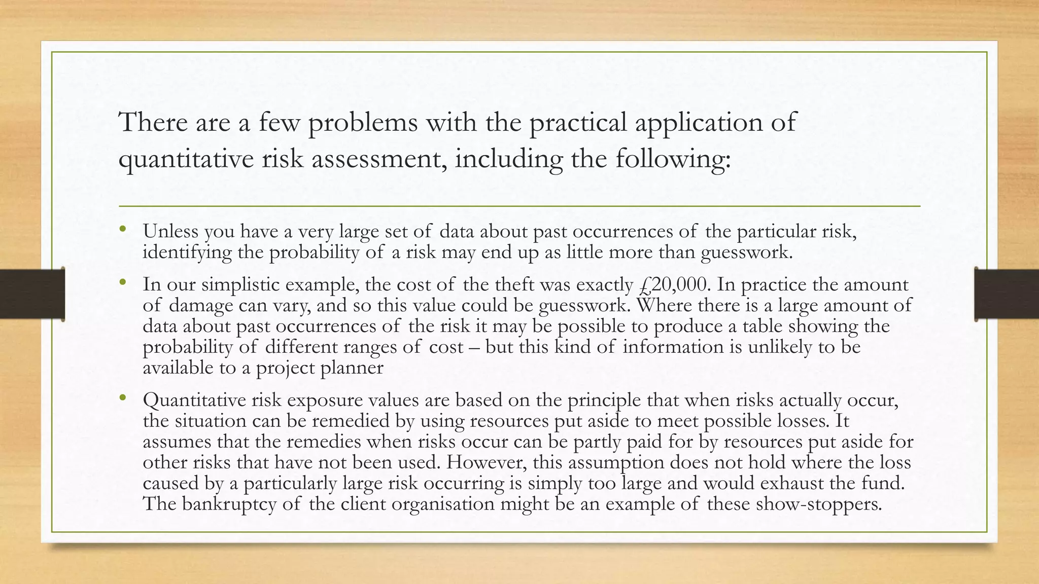 There are a few problems with the practical application of
quantitative risk assessment, including the following:
• Unless you have a very large set of data about past occurrences of the particular risk,
identifying the probability of a risk may end up as little more than guesswork.
• In our simplistic example, the cost of the theft was exactly £20,000. In practice the amount
of damage can vary, and so this value could be guesswork. Where there is a large amount of
data about past occurrences of the risk it may be possible to produce a table showing the
probability of different ranges of cost – but this kind of information is unlikely to be
available to a project planner
• Quantitative risk exposure values are based on the principle that when risks actually occur,
the situation can be remedied by using resources put aside to meet possible losses. It
assumes that the remedies when risks occur can be partly paid for by resources put aside for
other risks that have not been used. However, this assumption does not hold where the loss
caused by a particularly large risk occurring is simply too large and would exhaust the fund.
The bankruptcy of the client organisation might be an example of these show-stoppers.
 