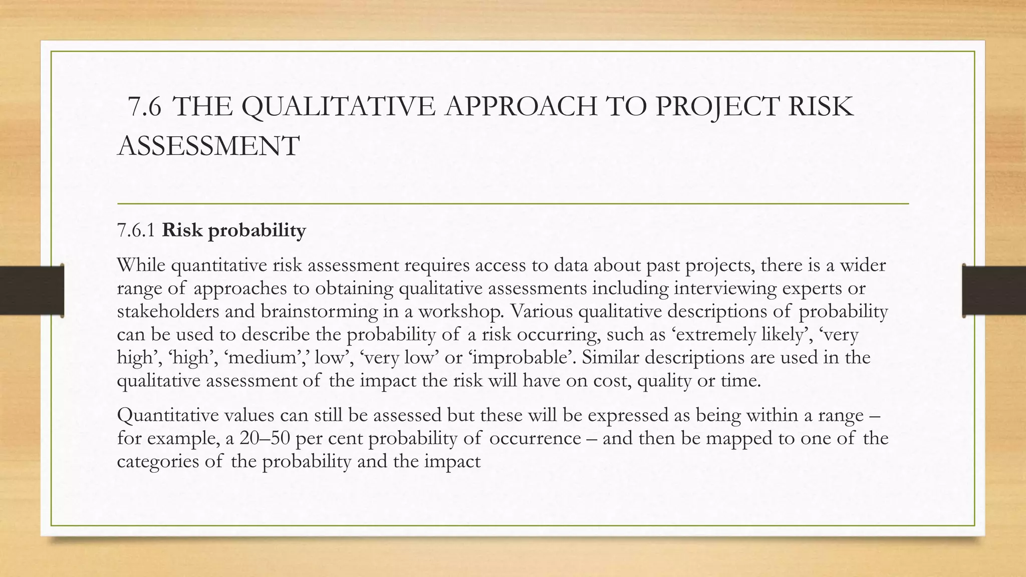 7.6 THE QUALITATIVE APPROACH TO PROJECT RISK
ASSESSMENT
7.6.1 Risk probability
While quantitative risk assessment requires access to data about past projects, there is a wider
range of approaches to obtaining qualitative assessments including interviewing experts or
stakeholders and brainstorming in a workshop. Various qualitative descriptions of probability
can be used to describe the probability of a risk occurring, such as ‘extremely likely’, ‘very
high’, ‘high’, ‘medium’,’ low’, ‘very low’ or ‘improbable’. Similar descriptions are used in the
qualitative assessment of the impact the risk will have on cost, quality or time.
Quantitative values can still be assessed but these will be expressed as being within a range –
for example, a 20–50 per cent probability of occurrence – and then be mapped to one of the
categories of the probability and the impact
 