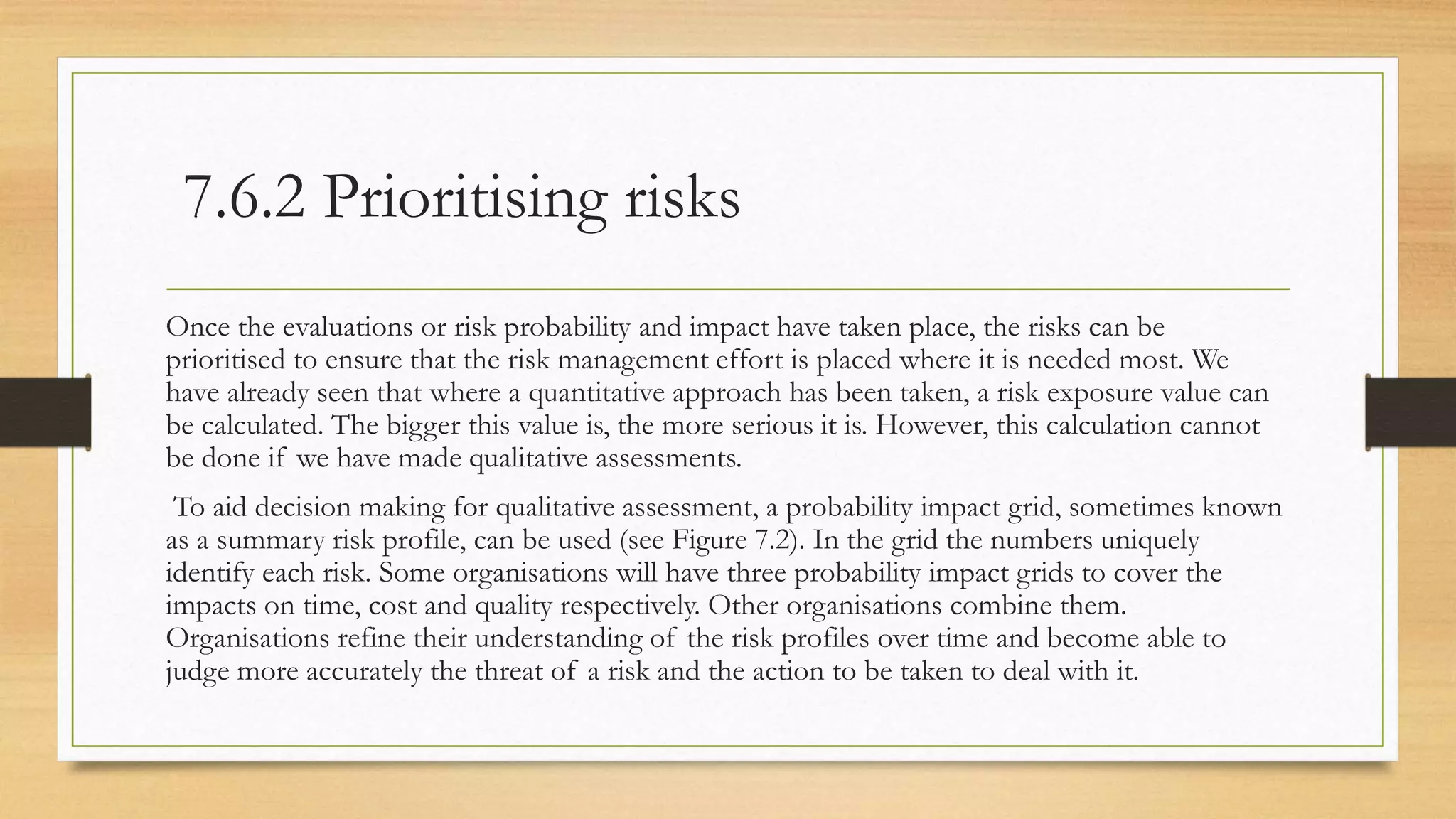 7.6.2 Prioritising risks
Once the evaluations or risk probability and impact have taken place, the risks can be
prioritised to ensure that the risk management effort is placed where it is needed most. We
have already seen that where a quantitative approach has been taken, a risk exposure value can
be calculated. The bigger this value is, the more serious it is. However, this calculation cannot
be done if we have made qualitative assessments.
To aid decision making for qualitative assessment, a probability impact grid, sometimes known
as a summary risk profile, can be used (see Figure 7.2). In the grid the numbers uniquely
identify each risk. Some organisations will have three probability impact grids to cover the
impacts on time, cost and quality respectively. Other organisations combine them.
Organisations refine their understanding of the risk profiles over time and become able to
judge more accurately the threat of a risk and the action to be taken to deal with it.
 