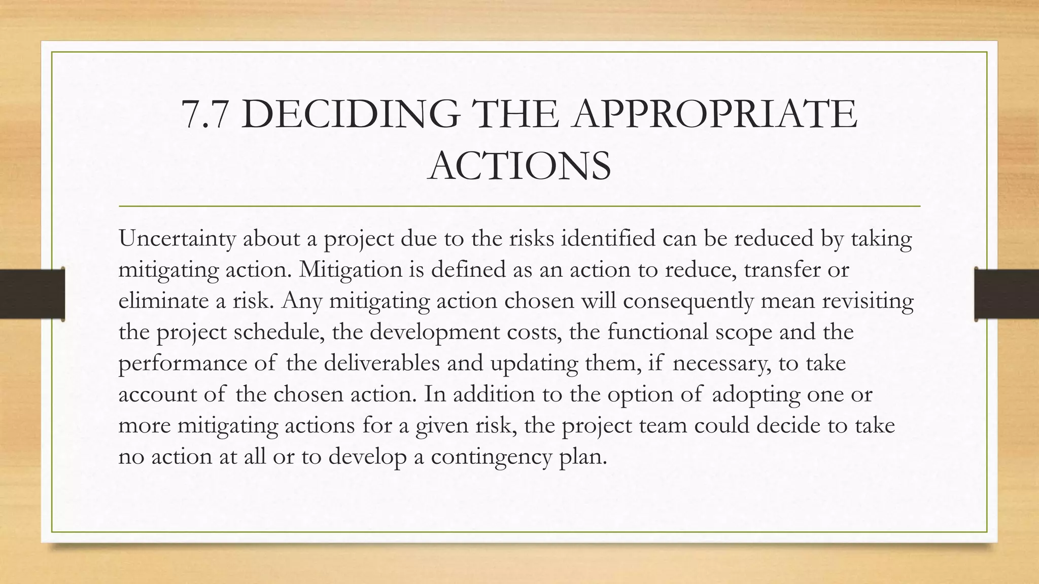 7.7 DECIDING THE APPROPRIATE
ACTIONS
Uncertainty about a project due to the risks identified can be reduced by taking
mitigating action. Mitigation is defined as an action to reduce, transfer or
eliminate a risk. Any mitigating action chosen will consequently mean revisiting
the project schedule, the development costs, the functional scope and the
performance of the deliverables and updating them, if necessary, to take
account of the chosen action. In addition to the option of adopting one or
more mitigating actions for a given risk, the project team could decide to take
no action at all or to develop a contingency plan.
 