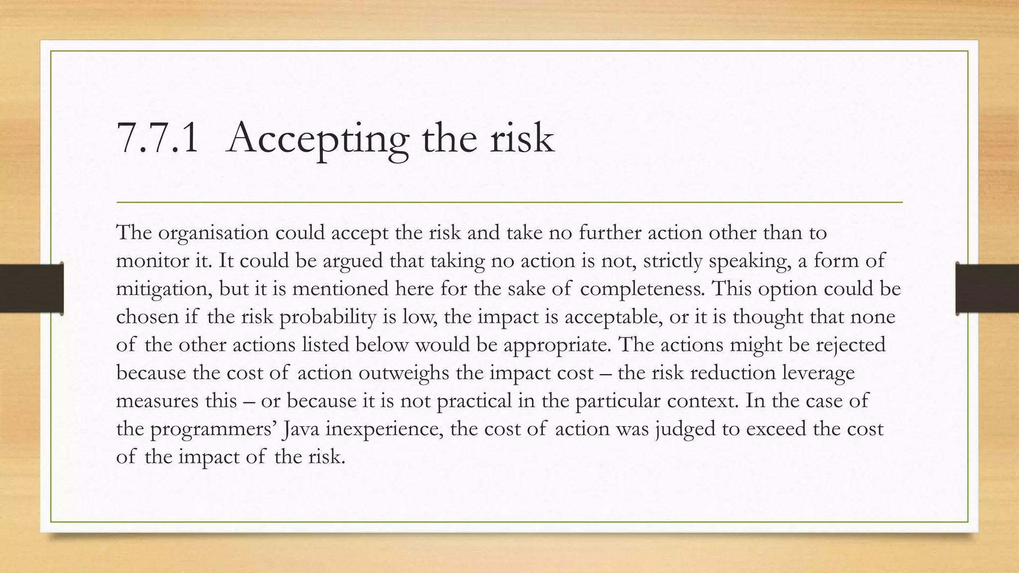 7.7.1 Accepting the risk
The organisation could accept the risk and take no further action other than to
monitor it. It could be argued that taking no action is not, strictly speaking, a form of
mitigation, but it is mentioned here for the sake of completeness. This option could be
chosen if the risk probability is low, the impact is acceptable, or it is thought that none
of the other actions listed below would be appropriate. The actions might be rejected
because the cost of action outweighs the impact cost – the risk reduction leverage
measures this – or because it is not practical in the particular context. In the case of
the programmers’ Java inexperience, the cost of action was judged to exceed the cost
of the impact of the risk.
 