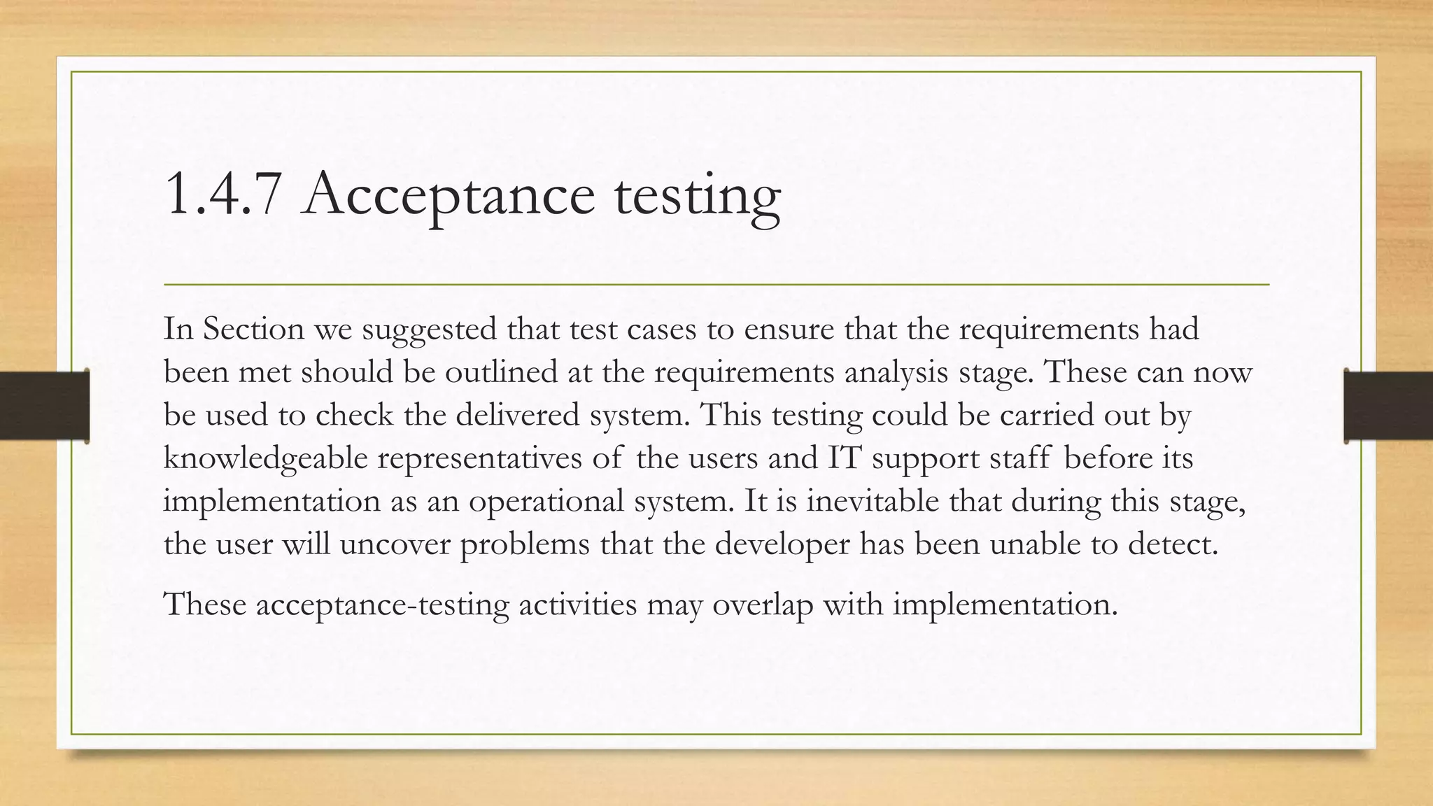1.4.7 Acceptance testing
In Section we suggested that test cases to ensure that the requirements had
been met should be outlined at the requirements analysis stage. These can now
be used to check the delivered system. This testing could be carried out by
knowledgeable representatives of the users and IT support staff before its
implementation as an operational system. It is inevitable that during this stage,
the user will uncover problems that the developer has been unable to detect.
These acceptance-testing activities may overlap with implementation.
 