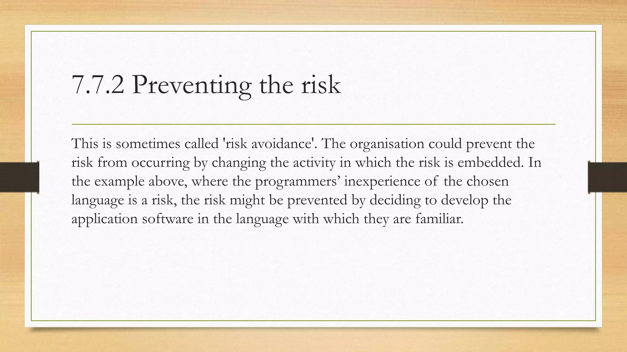 7.7.2 Preventing the risk
This is sometimes called 'risk avoidance'. The organisation could prevent the
risk from occurring by changing the activity in which the risk is embedded. In
the example above, where the programmers’ inexperience of the chosen
language is a risk, the risk might be prevented by deciding to develop the
application software in the language with which they are familiar.
 