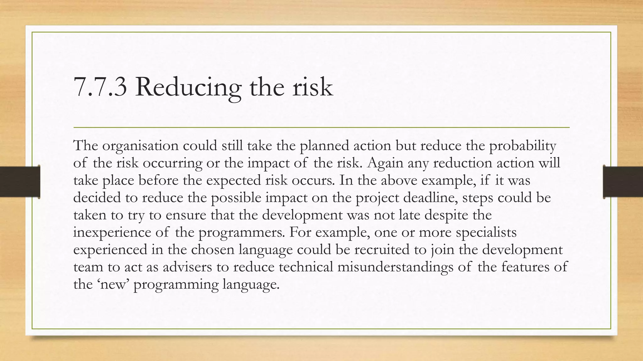 7.7.3 Reducing the risk
The organisation could still take the planned action but reduce the probability
of the risk occurring or the impact of the risk. Again any reduction action will
take place before the expected risk occurs. In the above example, if it was
decided to reduce the possible impact on the project deadline, steps could be
taken to try to ensure that the development was not late despite the
inexperience of the programmers. For example, one or more specialists
experienced in the chosen language could be recruited to join the development
team to act as advisers to reduce technical misunderstandings of the features of
the ‘new’ programming language.
 