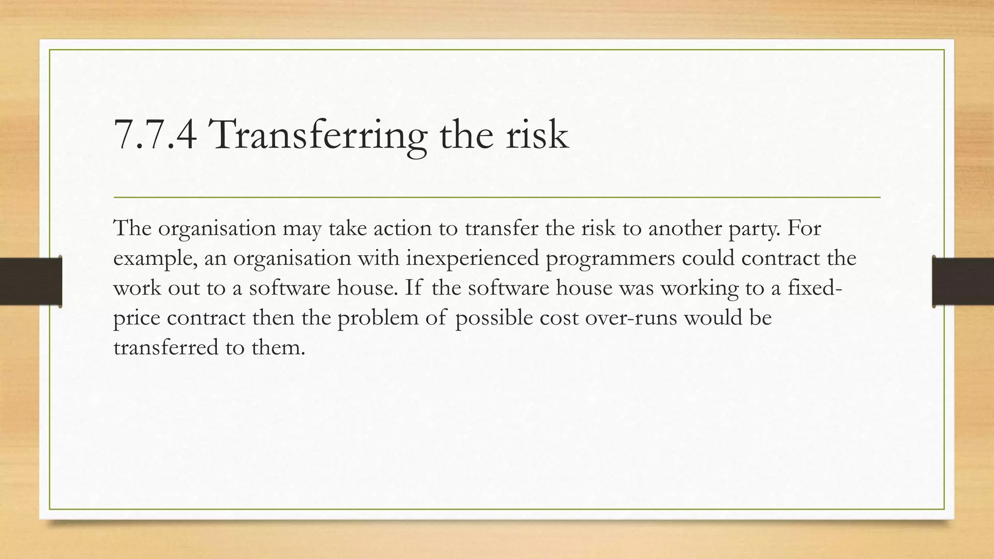7.7.4 Transferring the risk
The organisation may take action to transfer the risk to another party. For
example, an organisation with inexperienced programmers could contract the
work out to a software house. If the software house was working to a fixed-
price contract then the problem of possible cost over-runs would be
transferred to them.
 