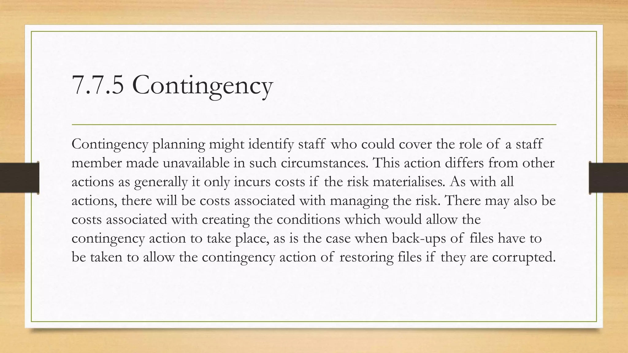 7.7.5 Contingency
Contingency planning might identify staff who could cover the role of a staff
member made unavailable in such circumstances. This action differs from other
actions as generally it only incurs costs if the risk materialises. As with all
actions, there will be costs associated with managing the risk. There may also be
costs associated with creating the conditions which would allow the
contingency action to take place, as is the case when back-ups of files have to
be taken to allow the contingency action of restoring files if they are corrupted.
 