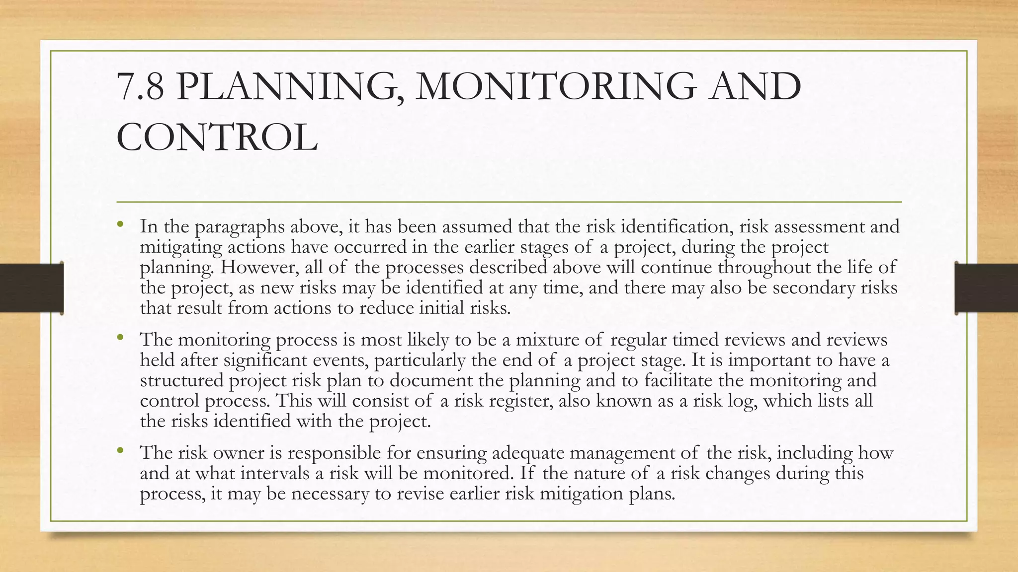7.8 PLANNING, MONITORING AND
CONTROL
• In the paragraphs above, it has been assumed that the risk identification, risk assessment and
mitigating actions have occurred in the earlier stages of a project, during the project
planning. However, all of the processes described above will continue throughout the life of
the project, as new risks may be identified at any time, and there may also be secondary risks
that result from actions to reduce initial risks.
• The monitoring process is most likely to be a mixture of regular timed reviews and reviews
held after significant events, particularly the end of a project stage. It is important to have a
structured project risk plan to document the planning and to facilitate the monitoring and
control process. This will consist of a risk register, also known as a risk log, which lists all
the risks identified with the project.
• The risk owner is responsible for ensuring adequate management of the risk, including how
and at what intervals a risk will be monitored. If the nature of a risk changes during this
process, it may be necessary to revise earlier risk mitigation plans.
 