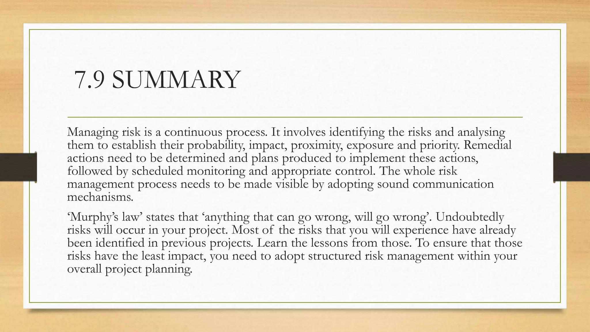 7.9 SUMMARY
Managing risk is a continuous process. It involves identifying the risks and analysing
them to establish their probability, impact, proximity, exposure and priority. Remedial
actions need to be determined and plans produced to implement these actions,
followed by scheduled monitoring and appropriate control. The whole risk
management process needs to be made visible by adopting sound communication
mechanisms.
‘Murphy’s law’ states that ‘anything that can go wrong, will go wrong’. Undoubtedly
risks will occur in your project. Most of the risks that you will experience have already
been identified in previous projects. Learn the lessons from those. To ensure that those
risks have the least impact, you need to adopt structured risk management within your
overall project planning.
 