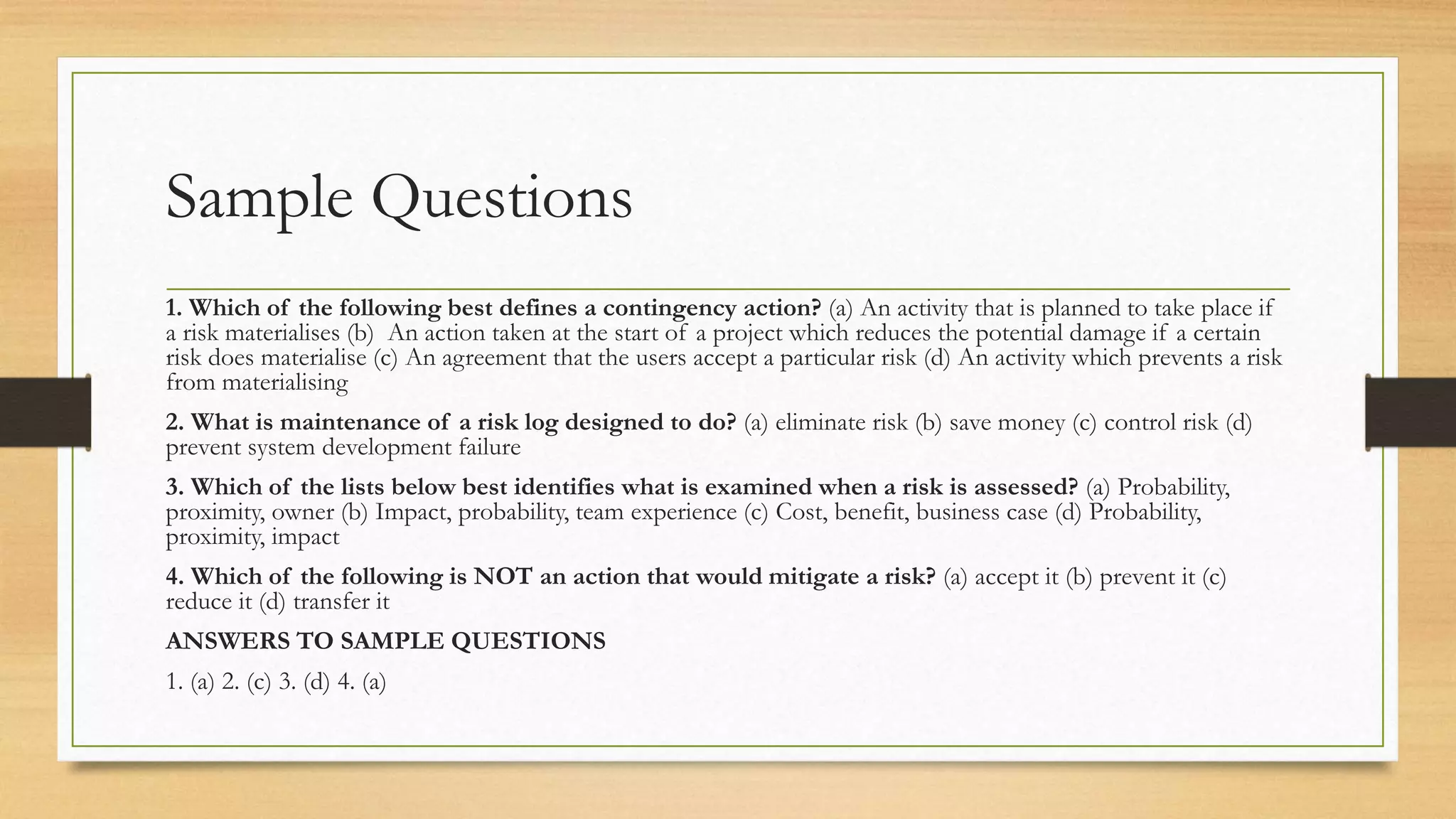 Sample Questions
1. Which of the following best defines a contingency action? (a) An activity that is planned to take place if
a risk materialises (b) An action taken at the start of a project which reduces the potential damage if a certain
risk does materialise (c) An agreement that the users accept a particular risk (d) An activity which prevents a risk
from materialising
2. What is maintenance of a risk log designed to do? (a) eliminate risk (b) save money (c) control risk (d)
prevent system development failure
3. Which of the lists below best identifies what is examined when a risk is assessed? (a) Probability,
proximity, owner (b) Impact, probability, team experience (c) Cost, benefit, business case (d) Probability,
proximity, impact
4. Which of the following is NOT an action that would mitigate a risk? (a) accept it (b) prevent it (c)
reduce it (d) transfer it
ANSWERS TO SAMPLE QUESTIONS
1. (a) 2. (c) 3. (d) 4. (a)
 