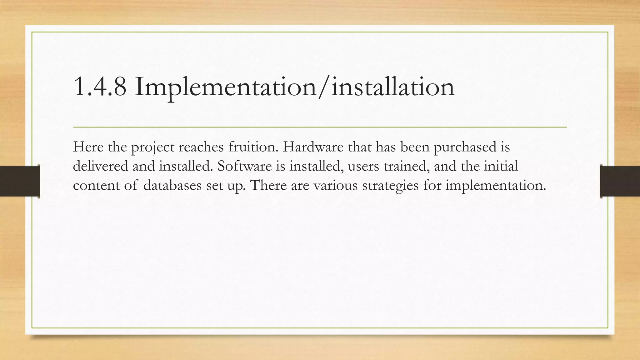 1.4.8 Implementation/installation
Here the project reaches fruition. Hardware that has been purchased is
delivered and installed. Software is installed, users trained, and the initial
content of databases set up. There are various strategies for implementation.
 