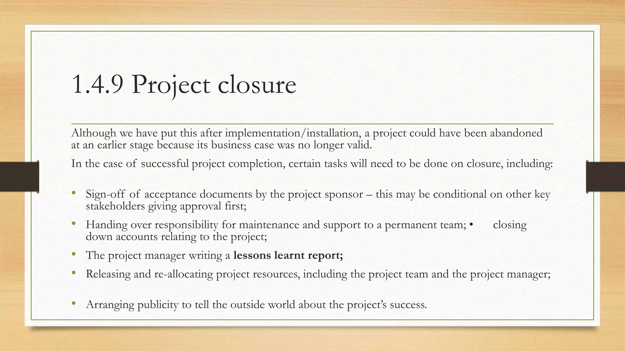 1.4.9 Project closure
Although we have put this after implementation/installation, a project could have been abandoned
at an earlier stage because its business case was no longer valid.
In the case of successful project completion, certain tasks will need to be done on closure, including:
• Sign-off of acceptance documents by the project sponsor – this may be conditional on other key
stakeholders giving approval first;
• Handing over responsibility for maintenance and support to a permanent team; • closing
down accounts relating to the project;
• The project manager writing a lessons learnt report;
• Releasing and re-allocating project resources, including the project team and the project manager;
• Arranging publicity to tell the outside world about the project’s success.
 