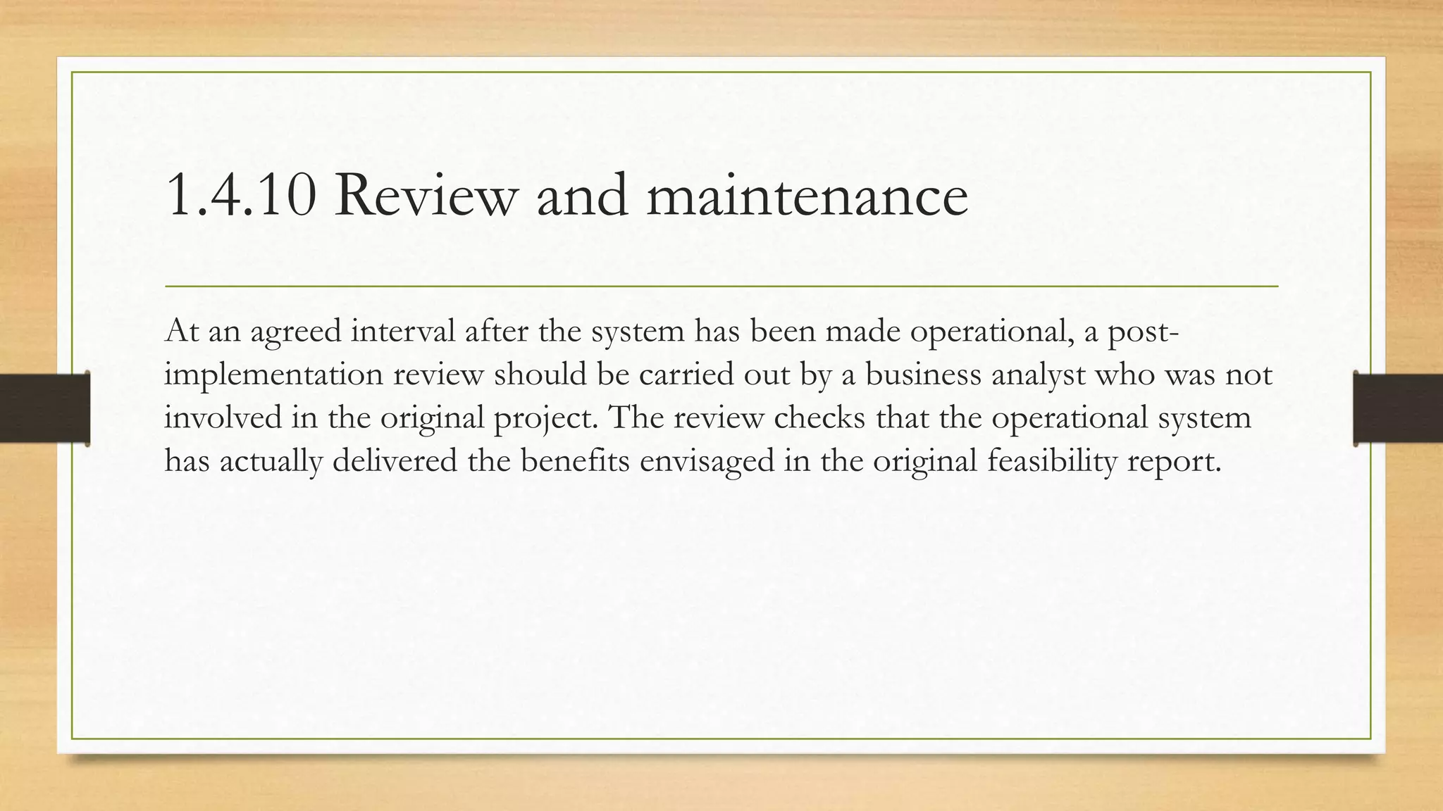 1.4.10 Review and maintenance
At an agreed interval after the system has been made operational, a post-
implementation review should be carried out by a business analyst who was not
involved in the original project. The review checks that the operational system
has actually delivered the benefits envisaged in the original feasibility report.
 