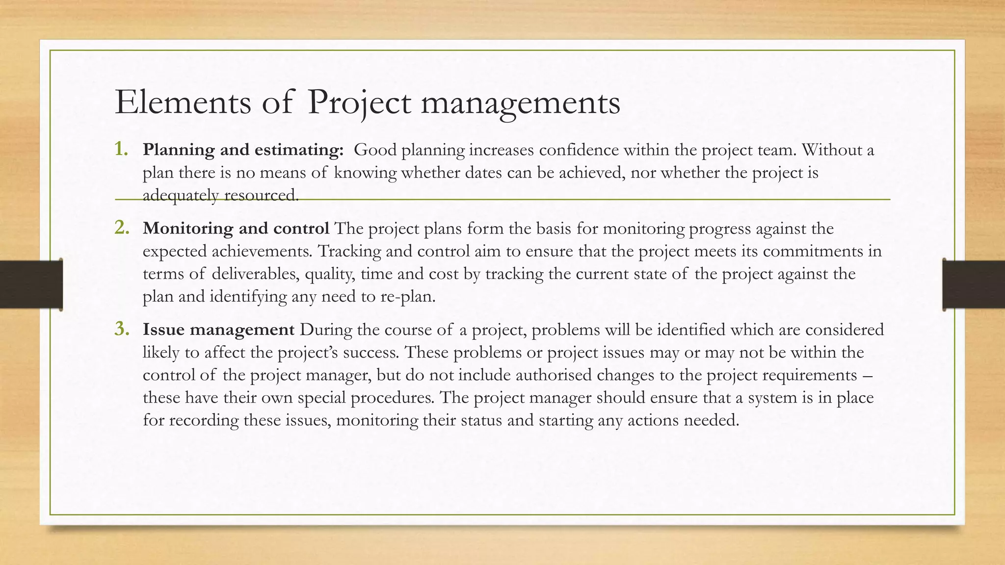 Elements of Project managements
1. Planning and estimating: Good planning increases confidence within the project team. Without a
plan there is no means of knowing whether dates can be achieved, nor whether the project is
adequately resourced.
2. Monitoring and control The project plans form the basis for monitoring progress against the
expected achievements. Tracking and control aim to ensure that the project meets its commitments in
terms of deliverables, quality, time and cost by tracking the current state of the project against the
plan and identifying any need to re-plan.
3. Issue management During the course of a project, problems will be identified which are considered
likely to affect the project’s success. These problems or project issues may or may not be within the
control of the project manager, but do not include authorised changes to the project requirements –
these have their own special procedures. The project manager should ensure that a system is in place
for recording these issues, monitoring their status and starting any actions needed.
 