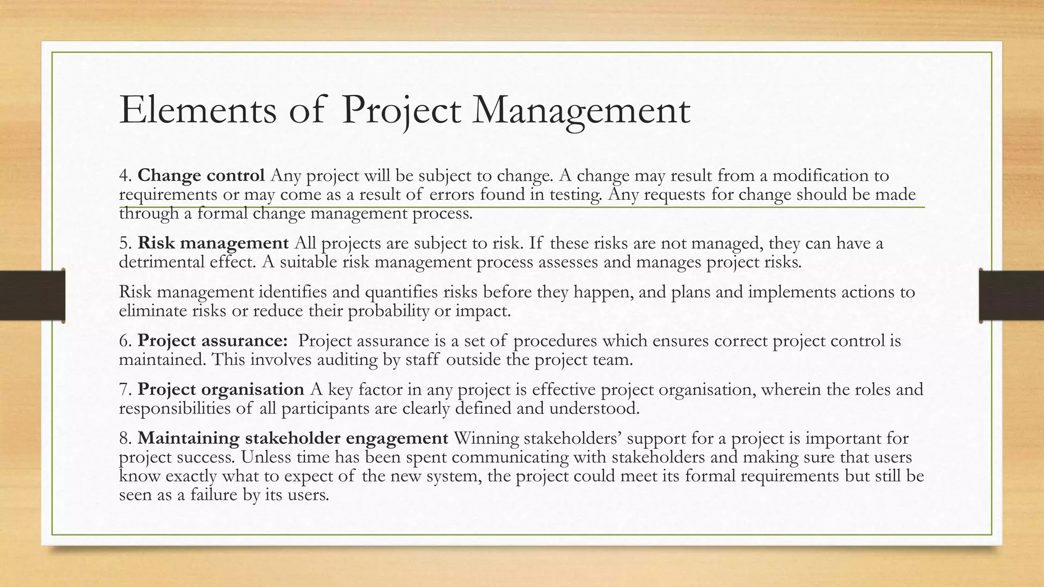 Elements of Project Management
4. Change control Any project will be subject to change. A change may result from a modification to
requirements or may come as a result of errors found in testing. Any requests for change should be made
through a formal change management process.
5. Risk management All projects are subject to risk. If these risks are not managed, they can have a
detrimental effect. A suitable risk management process assesses and manages project risks.
Risk management identifies and quantifies risks before they happen, and plans and implements actions to
eliminate risks or reduce their probability or impact.
6. Project assurance: Project assurance is a set of procedures which ensures correct project control is
maintained. This involves auditing by staff outside the project team.
7. Project organisation A key factor in any project is effective project organisation, wherein the roles and
responsibilities of all participants are clearly defined and understood.
8. Maintaining stakeholder engagement Winning stakeholders’ support for a project is important for
project success. Unless time has been spent communicating with stakeholders and making sure that users
know exactly what to expect of the new system, the project could meet its formal requirements but still be
seen as a failure by its users.
 