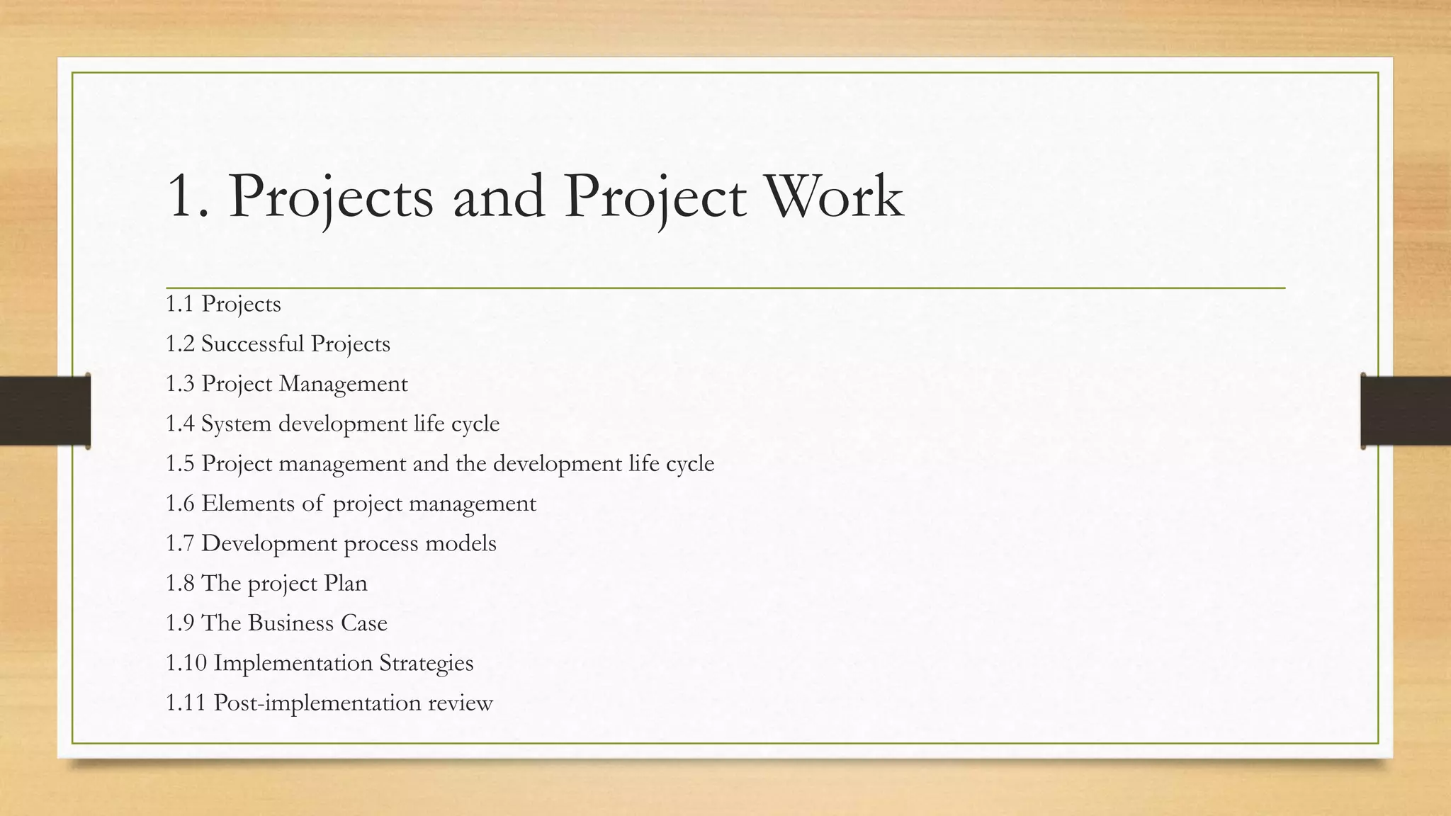 1. Projects and Project Work
1.1 Projects
1.2 Successful Projects
1.3 Project Management
1.4 System development life cycle
1.5 Project management and the development life cycle
1.6 Elements of project management
1.7 Development process models
1.8 The project Plan
1.9 The Business Case
1.10 Implementation Strategies
1.11 Post-implementation review
 
