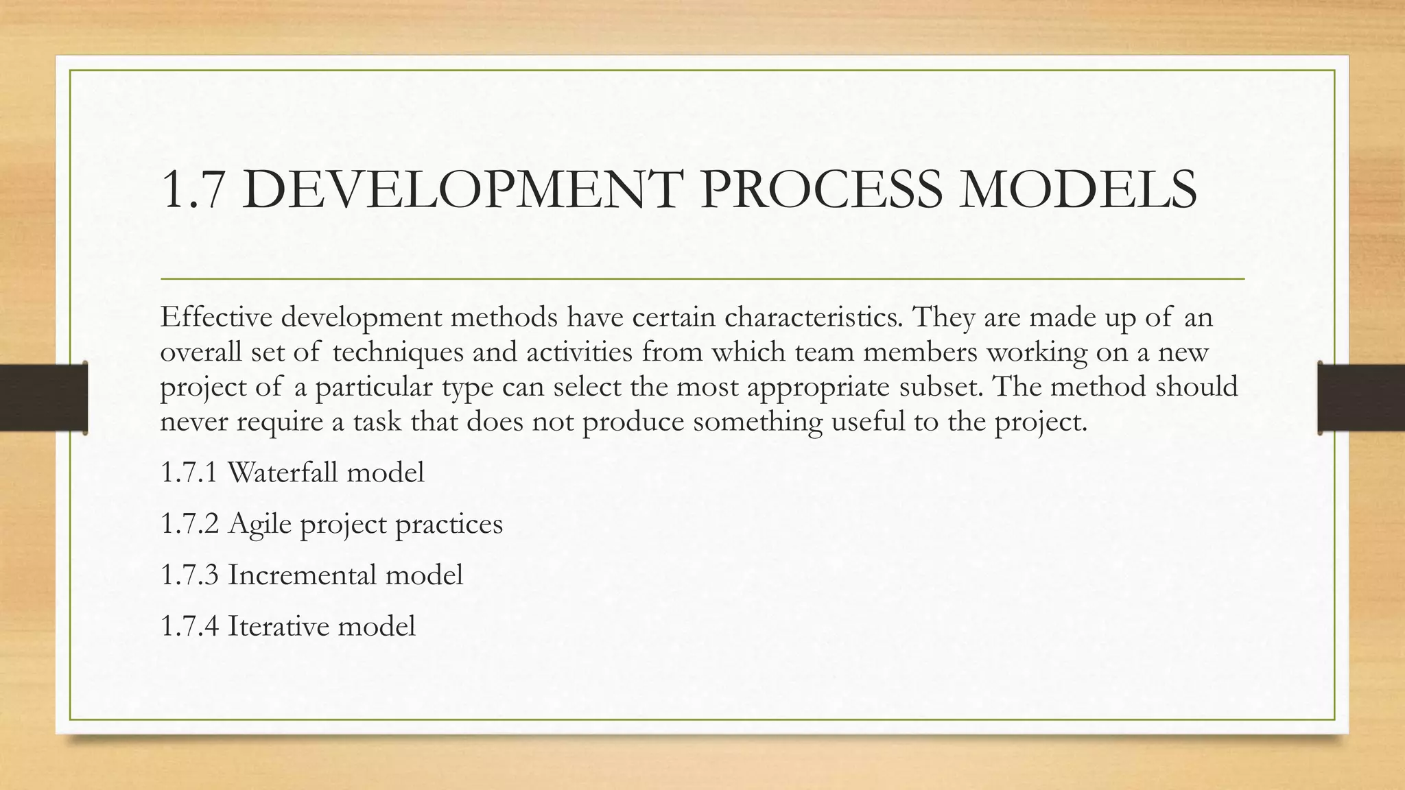 1.7 DEVELOPMENT PROCESS MODELS
Effective development methods have certain characteristics. They are made up of an
overall set of techniques and activities from which team members working on a new
project of a particular type can select the most appropriate subset. The method should
never require a task that does not produce something useful to the project.
1.7.1 Waterfall model
1.7.2 Agile project practices
1.7.3 Incremental model
1.7.4 Iterative model
 