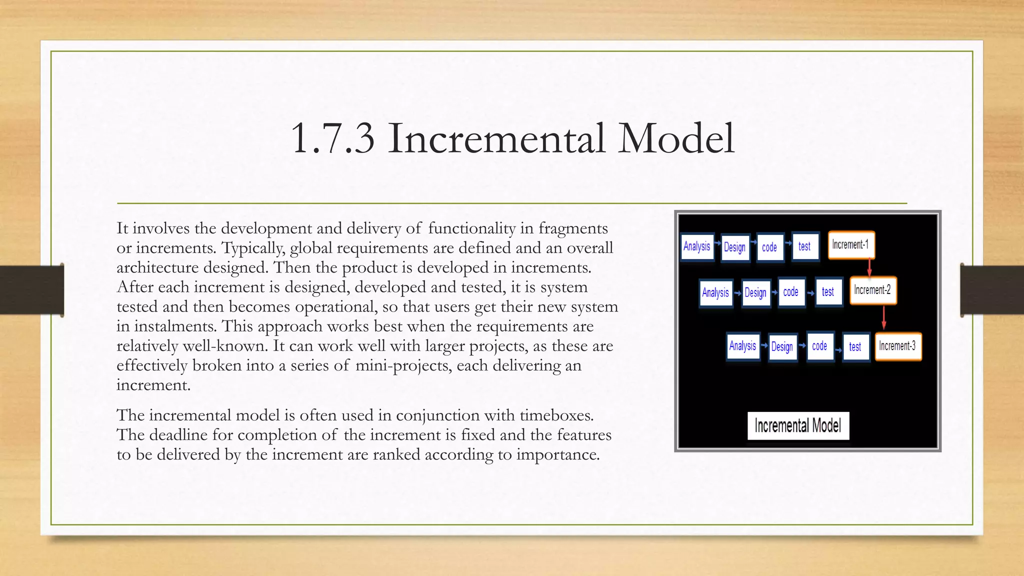 1.7.3 Incremental Model
It involves the development and delivery of functionality in fragments
or increments. Typically, global requirements are defined and an overall
architecture designed. Then the product is developed in increments.
After each increment is designed, developed and tested, it is system
tested and then becomes operational, so that users get their new system
in instalments. This approach works best when the requirements are
relatively well-known. It can work well with larger projects, as these are
effectively broken into a series of mini-projects, each delivering an
increment.
The incremental model is often used in conjunction with timeboxes.
The deadline for completion of the increment is fixed and the features
to be delivered by the increment are ranked according to importance.
 