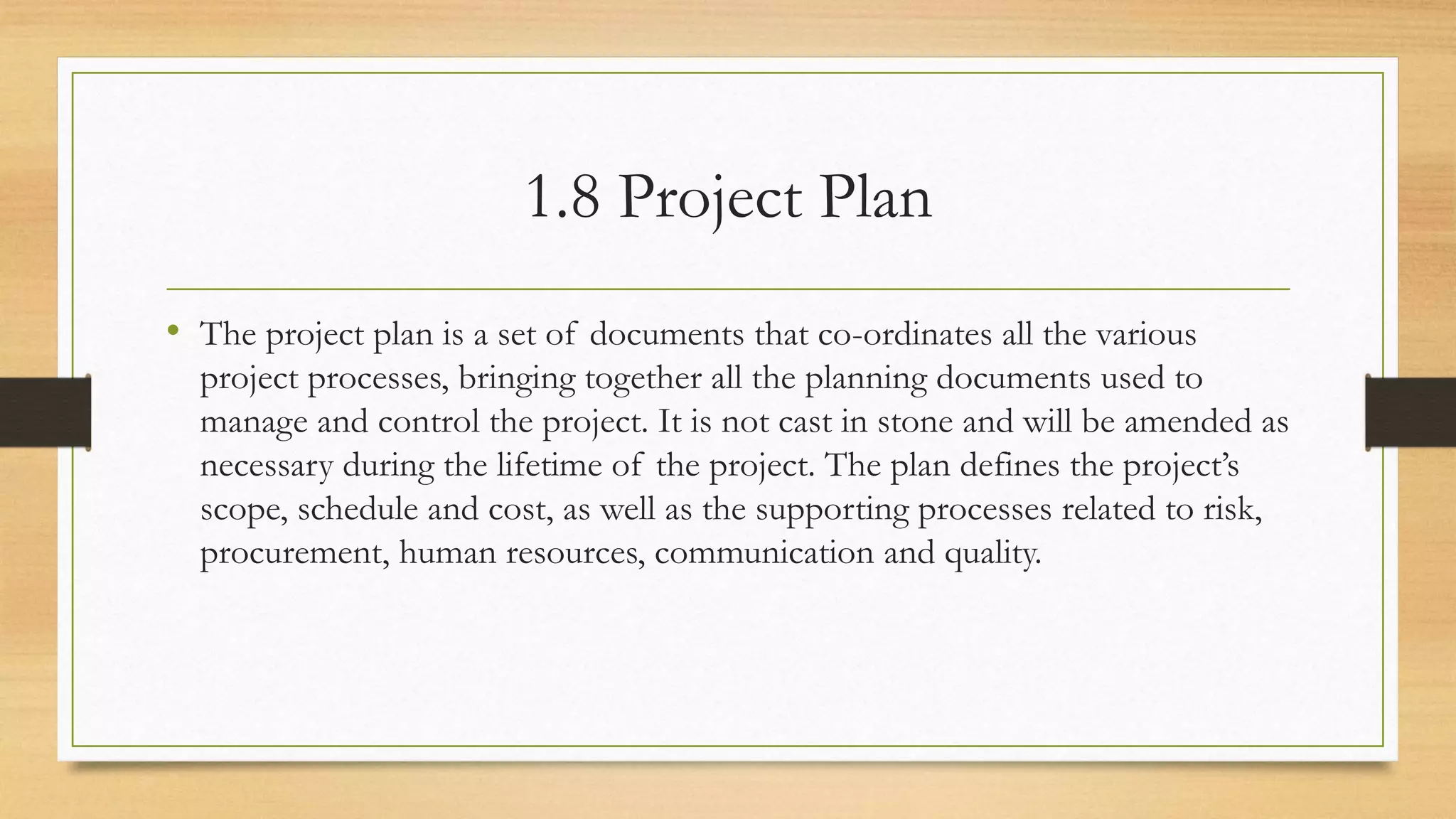1.8 Project Plan
• The project plan is a set of documents that co-ordinates all the various
project processes, bringing together all the planning documents used to
manage and control the project. It is not cast in stone and will be amended as
necessary during the lifetime of the project. The plan defines the project’s
scope, schedule and cost, as well as the supporting processes related to risk,
procurement, human resources, communication and quality.
 