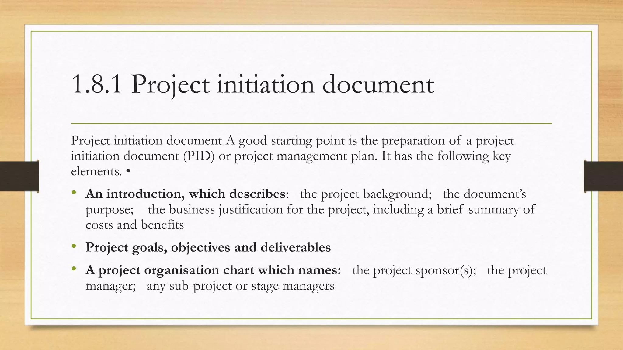 1.8.1 Project initiation document
Project initiation document A good starting point is the preparation of a project
initiation document (PID) or project management plan. It has the following key
elements. •
• An introduction, which describes: the project background; the document’s
purpose; the business justification for the project, including a brief summary of
costs and benefits
• Project goals, objectives and deliverables
• A project organisation chart which names: the project sponsor(s); the project
manager; any sub-project or stage managers
 