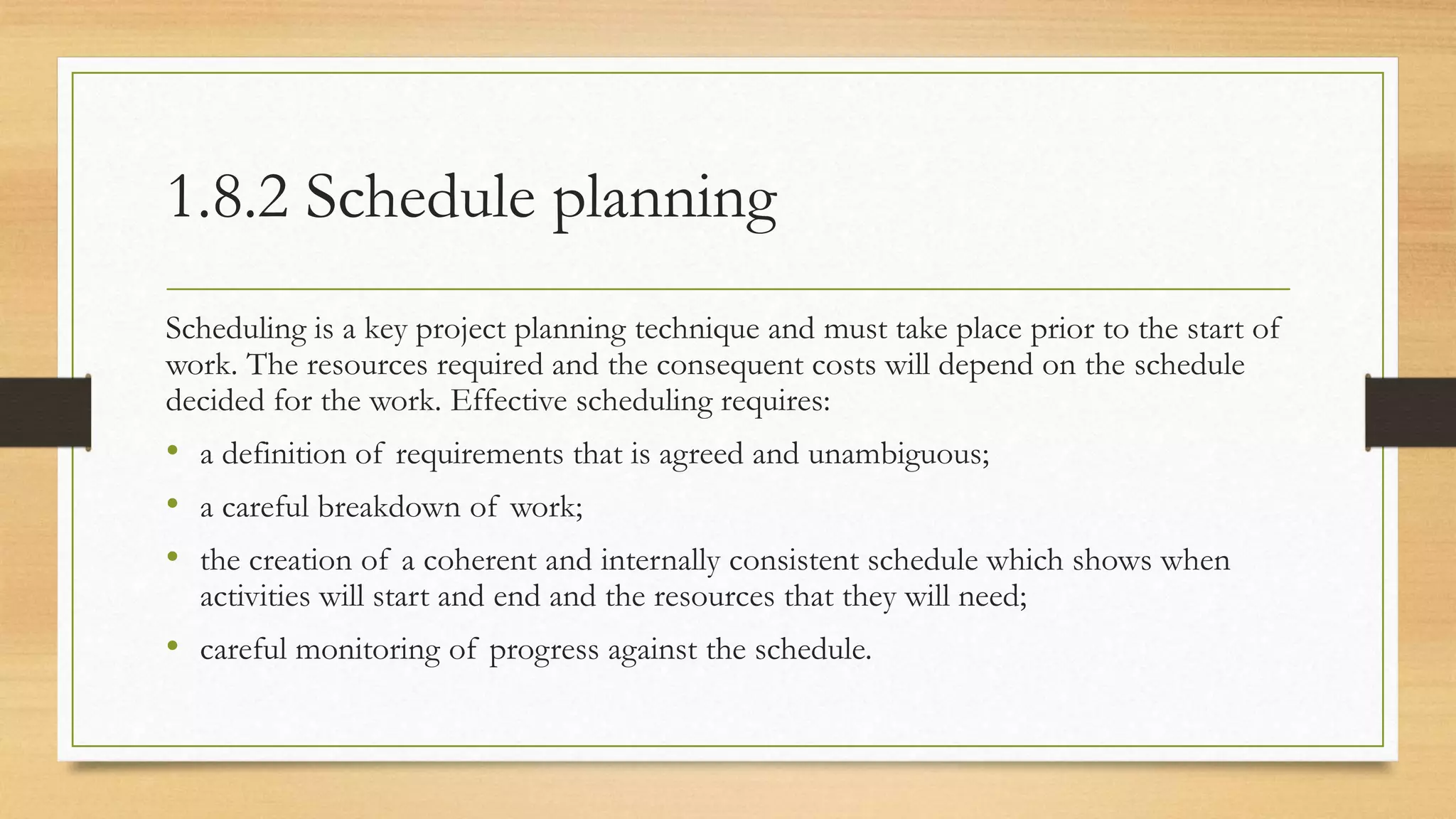 1.8.2 Schedule planning
Scheduling is a key project planning technique and must take place prior to the start of
work. The resources required and the consequent costs will depend on the schedule
decided for the work. Effective scheduling requires:
• a definition of requirements that is agreed and unambiguous;
• a careful breakdown of work;
• the creation of a coherent and internally consistent schedule which shows when
activities will start and end and the resources that they will need;
• careful monitoring of progress against the schedule.
 