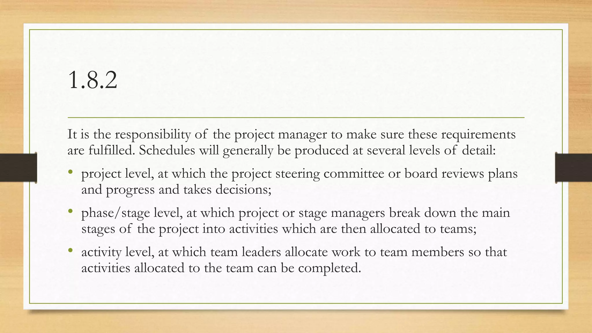 1.8.2
It is the responsibility of the project manager to make sure these requirements
are fulfilled. Schedules will generally be produced at several levels of detail:
• project level, at which the project steering committee or board reviews plans
and progress and takes decisions;
• phase/stage level, at which project or stage managers break down the main
stages of the project into activities which are then allocated to teams;
• activity level, at which team leaders allocate work to team members so that
activities allocated to the team can be completed.
 