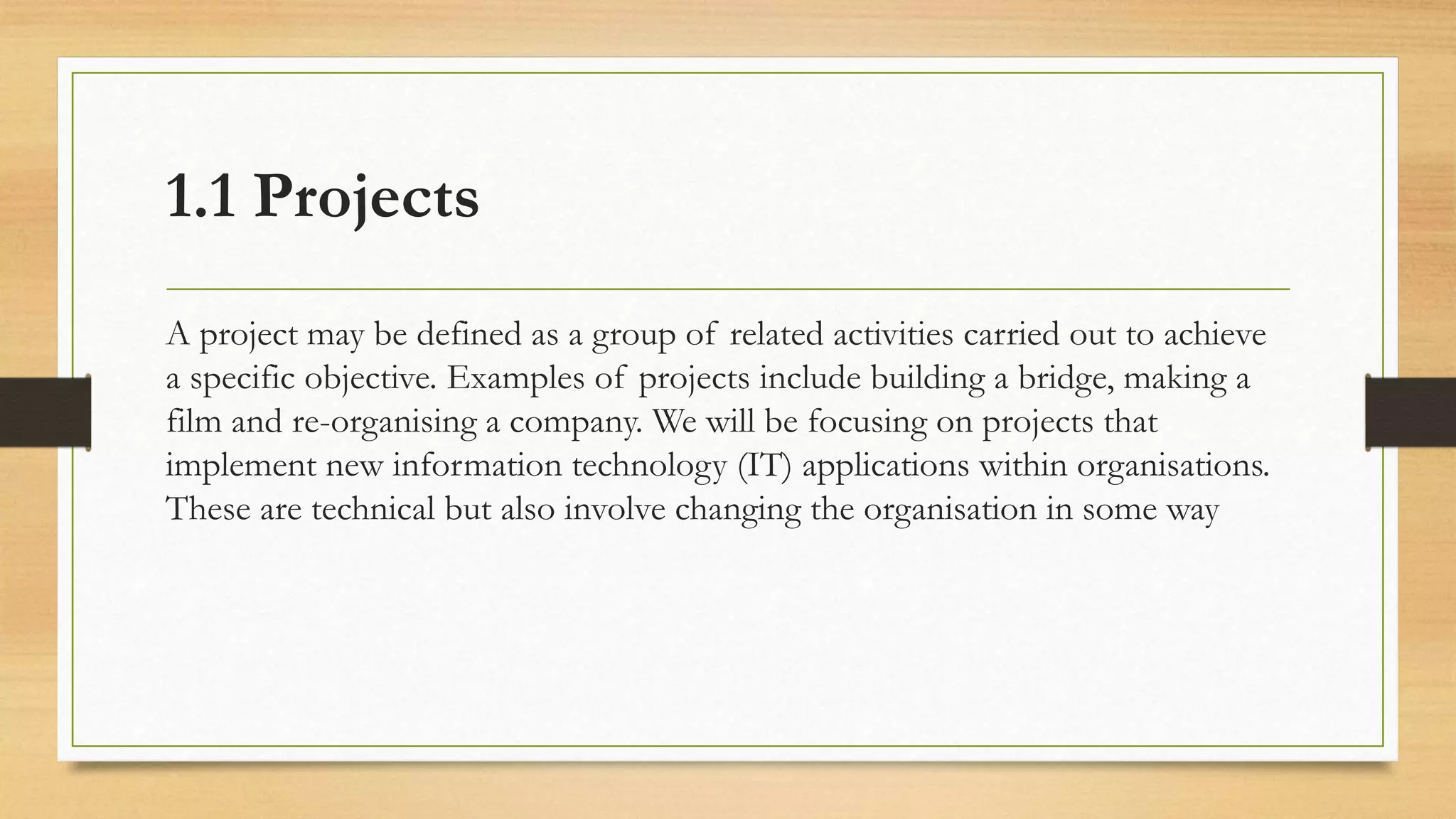 1.1 Projects
A project may be defined as a group of related activities carried out to achieve
a specific objective. Examples of projects include building a bridge, making a
film and re-organising a company. We will be focusing on projects that
implement new information technology (IT) applications within organisations.
These are technical but also involve changing the organisation in some way
 
