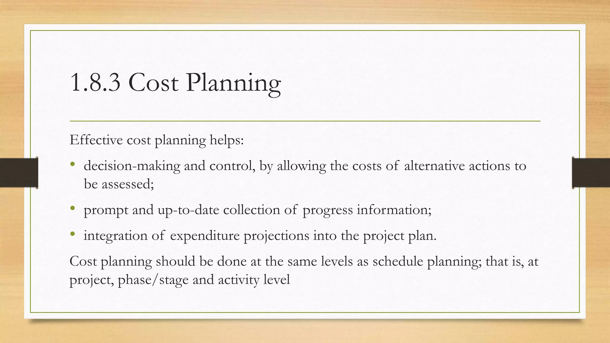 1.8.3 Cost Planning
Effective cost planning helps:
• decision-making and control, by allowing the costs of alternative actions to
be assessed;
• prompt and up-to-date collection of progress information;
• integration of expenditure projections into the project plan.
Cost planning should be done at the same levels as schedule planning; that is, at
project, phase/stage and activity level
 