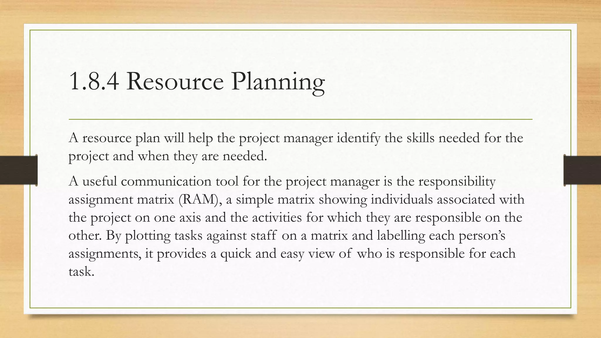 1.8.4 Resource Planning
A resource plan will help the project manager identify the skills needed for the
project and when they are needed.
A useful communication tool for the project manager is the responsibility
assignment matrix (RAM), a simple matrix showing individuals associated with
the project on one axis and the activities for which they are responsible on the
other. By plotting tasks against staff on a matrix and labelling each person’s
assignments, it provides a quick and easy view of who is responsible for each
task.
 
